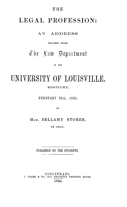 handle is hein.lbr/legprof0001 and id is 1 raw text is: ï»¿THE
LEGAL PROFESSION:
AN ADDRESS
DELIVERED BEFOEE
OF THE
UNIVERSITY OF LOUISVILLE,

KENTUCKY,
FEBRUARY 20th, 1856,
BY
HON. BELLAMY STORER,
OF OHIO.

PUBLISHED BY THE STUDENTS
CINCINNATI:
C. CLARK & CO., BEN FRANKLIN PRINTING HOUSE.
1856.


