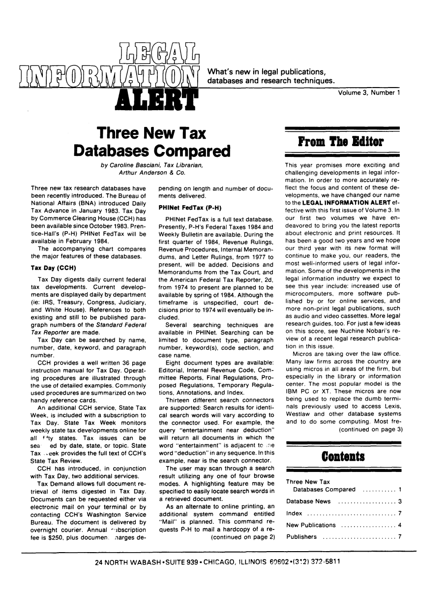 handle is hein.lbr/leinfal0003 and id is 1 raw text is: 91ZLBA
What's new in legal publications,
databases and research techniques.
ALEA                                                    Volume 3, Number 1

Three new tax research databases have
been recently introduced. The Bureau of
National Affairs (BNA) introduced Daily
Tax Advance in January 1983. Tax Day
by Commerce Clearing House (CCH) has
been available since October 1983. Pren-
tice-Hall's (P-H) PHINet FedTax will be
available in February 1984.
The accompanying chart compares
the major features of these databases.
Tax Day (CCH)
Tax Day digests daily current federal
tax developments. Current develop-
ments are displayed daily by department
(ie: IRS, Treasury, Congress, Judiciary,
and White House). References to both
existing and still to be published para-
graph numbers of the Standard Federal
Tax Reporter are made.
Tax Day can be searched by name,
number, date, keyword, and paragraph
number.
CCH provides a well written 36 page
instruction manual for Tax Day. Operat-
ing procedures are illustrated through
the use of detailed examples. Commonly
used procedures are summarized on two
handy reference cards.
An additional CCH service, State Tax
Week, is included with a subscription to
Tax Day. State Tax Week monitors
weekly state tax developments online for
all fI ty states. Tax issues can be
sea  ed by date, state, or topic. State
Tax .eek provides the full text of CCH's
State Tax Review.
CCH has introduced, in conjunction
with Tax Day, two additional services.
Tax Demand allows full document re-
trieval of items digested in Tax Day.
Documents can be requested either via
electronic mail on your terminal or by
contacting CCH's Washington Service
Bureau. The document is delivered by
overnight courier. Annual -ibscription
fee is $250, plus documen narges de-

pending on length and number of docu-
ments delivered.
PHINet FedTax (P-H)
PHINet FedTax is a full text database.
Presently, P-H's Federal Taxes 1984 and
Weekly Bulletin are available. During the
first quarter of 1984, Revenue Rulings,
Revenue Procedures, Internal Memoran-
dums, and Letter Rulings, from 1977 to
present, will be added. Decisions and
Memorandums from the Tax Court, and
the American Federal Tax Reporter, 2d,
from 1974 to present are planned to be
available by spring of 1984. Although the
timeframe is unspecified, court de-
cisions prior to 1974 will eventually be in-
cluded.
Several searching techniques are
available in PHINet. Searching can be
limited to document type, paragraph
number, keyword(s), code section, and
case name.
Eight document types are available:
Editorial, Internal Revenue Code, Com-
mittee Reports, Final Regulations, Pro-
posed Regulations, Temporary Regula-
tions, Annotations, and Index.
Thirteen different search connectors
are supported: Search results for identi-
cal search words will vary according to
the connector used. For example, the
query entertainment near deduction
will return all documents in which the
word entertainment is adjacent to ne
word deduction in any sequence. In this
example, near is the search connector.
The user may scan through a search
result utilizing any one of four browse
modes. A highlighting feature may be
specified to easily locate search words in
a retrieved document.
As an alternate to online printing, an
additional system command entitled
Mail is planned. This command re-
quests P-H to mail a hardcopy of a re-
(continued on page 2)

Three New Tax
Databases Compared
by Caroline Basciani, Tax Librarian,
Arthur Anderson & Co.

24 NORTH WABASH *SUITE 939* CHICAGO, ILLINOIS 60602*(312) 372-5811

From The Editor
This year promises more exciting and
challenging developments in legal infor-
mation. In order to more accurately re-
flect the focus and content of these de-
velopments, we have changed our name
to the LEGAL INFORMATION ALERT ef-
fective with this first issue of Volume 3. In
our first two volumes we have en-
deavored to bring you the latest reports
about electronic and print resources. It
has been a good two years and we hope
our third year with its new format will
continue to make you, our readers, the
most well-informed users of legal infor-
mation. Some of the developments in the
legal information industry we expect to
see this year include: increased use of
microcomputers, more software pub-
lished by or for online services, and
more non-print legal publications, such
as audio and video cassettes. More legal
research guides, too. For just a few ideas
on this score, see Nuchine Nobari's re-
view of a recent legal research publica-
tion in this issue.
Micros are taking over the law office.
Many law firms across the country are
using micros in all areas of the firm, but
especially in the library or information
center. The most popular model is the
IBM PC or XT. These micros are now
being used to replace the dumb termi-
nals previously used to access Lexis,
Westlaw and other database systems
and to do some computing. Most fre-
(continued on page 3)
Contents
Three New Tax
Databases Compared  ........... 1
Database News ................. 3
Index .........................7
New Publications ................ 4
Publishers  ........... .......... 7


