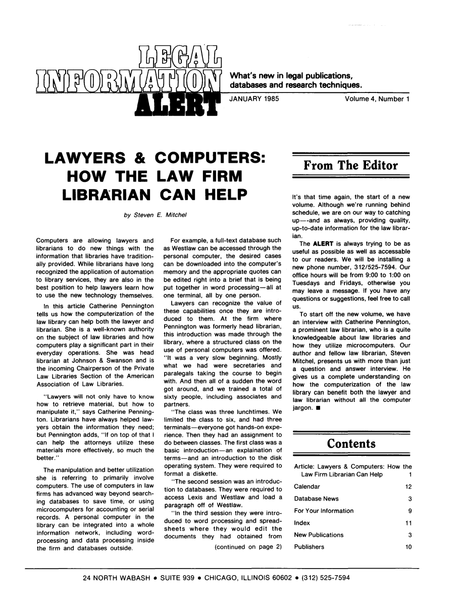 handle is hein.lbr/leinfal0004 and id is 1 raw text is: What's new in legal publications,
oDm\v m                           databases and research techniques.
j                 JANUARY 1985                Volume 4, Number 1

LAWYERS & COMPUTERS:
HOW THE LAW FIRM
LIBRARIAN CAN HELP
by Steven E Mitchel

Computers are allowing lawyers and
librarians to do new things with the
information that libraries have tradition-
ally provided. While librarians have long
recognized the application of automation
to library services, they are also in the
best position to help lawyers learn how
to use the new technology themselves.
In this article Catherine Pennington
tells us how the computerization of the
law library can help both the lawyer and
librarian. She is a well-known authority
on the subject of law libraries and how
computers play a significant part in their
everyday operations. She was head
librarian at Johnson & Swanson and is
the incoming Chairperson of the Private
Law Libraries Section of the American
Association of Law Libraries.
Lawyers will not only have to know
how to retrieve material, but how to
manipulate it, says Catherine Penning-
ton. Librarians have always helped law-
yers obtain the information they need;
but Pennington adds, If on top of that I
can help the attorneys utilize these
materials more effectively, so much the
better.
The manipulation and better utilization
she is referring to primarily involve
computers. The use of computers in law
firms has advanced way beyond search-
ing databases to save time, or using
microcomputers for accounting or serial
records. A personal computer in the
library can be integrated into a whole
information network, including word-
processing and data processing inside
the firm and databases outside.

For example, a full-text database such
as Westlaw can be accessed through the
personal computer, the desired cases
can be downloaded into the computer's
memory and the appropriate quotes can
be edited right into a brief that is being
put together in word processing-all at
one terminal, all by one person.
Lawyers can recognize the value of
these capabilities once they are intro-
duced to them. At the firm where
Pennington was formerly head librarian,
this introduction was made through the
library, where a structured class on the
use of personal computers was offered.
It was a very slow beginning. Mostly
what we had were secretaries and
paralegals taking the course to begin
with. And then all of a sudden the word
got around, and we trained a total of
sixty people, including associates and
partners.
The class was three lunchtimes. We
limited the class to six, and had three
terminals-everyone got hands-on expe-
rience. Then they had an assignment to
do between classes. The first class was a
basic introduction-an explaination of
terms-and an introduction to the disk
operating system. They were required to
format a diskette.
The second session was an introduc-
tion to databases. They were required to
access Lexis and Westlaw and load a
paragraph off of Westlaw.
In the third session they were intro-
duced to word processing and spread-
sheets where they would edit the
documents they had obtained from
(continued on page 2)

From The Editor
It's that time again, the start of a new
volume. Although we're running behind
schedule, we are on our way to catching
up--and as always, providing quality,
up-to-date information for the law librar-
ian.
The ALERT is always trying to be as
useful as possible as well as accessable
to our readers. We will be installing a
new phone number, 312/525-7594. Our
office hours will be from 9:00 to 1:00 on
Tuesdays and Fridays, otherwise you
may leave a message. If you have any
questions or suggestions, feel free to call
US.
To start off the new volume, we have
an interview with Catherine Pennington,
a prominent law librarian, who is a quite
knowledgeable about law libraries and
how they utilize microcomputers. Our
author and fellow law librarian, Steven
Mitchel, presents us with more than just
a question and answer interview. He
gives us a complete understanding on
how the computerization of the law
library can benefit both the lawyer and
law librarian without all the computer
jargon. U
Contents

Article: Lawyers & Computers: How
Law Firm Librarian Can Help
Calendar

Database News

For Your Information

Index

New Publications

Publishers

the
1
12

3
9

11

3

10

24 NORTH WABASH * SUITE 939 * CHICAGO, ILLINOIS 60602 * (312) 525-7594


