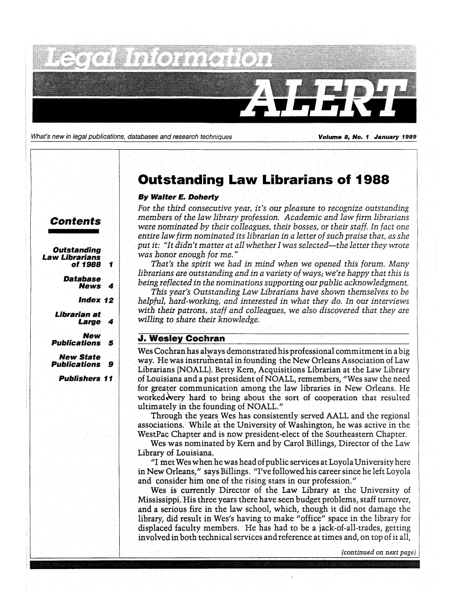 handle is hein.lbr/leinfal0008 and id is 1 raw text is: What's new in legal publications, databases and research techniques          Volume 8, No. 1 January 1989

Contents
Outstanding
Law Librarians
of 1988
Database
News

1
4

Index 12

Librarian at
Large
New
Publications
New State
Publications

4
5
9

Publishers 11

Outstanding Law Librarians of 1988
By Walter E. Doherty
For the third consecutive year, it's our pleasure to recognize outstanding
members of the law library profession. Academic and law firm librarians
were nominated by their colleagues, their bosses, or their staff. In fact one
entire lawfirm nominated its librarian in a letter of such praise that, as she
putit: It didn't matter at all whether I was selected-the letter they wrote
was honor enough for me.
That's the spirit we had in mind when we opened this forum. Many
librarians are outstanding and in a variety of ways; we're happy that this is
being reflected in the nominations supporting our public acknowledgment.
This year's Outstanding Law Librarians have shown themselves to be
helpful, hard-working, and interested in what they do. In our interviews
with their patrons, staff and colleagues, we also discovered that they are
willing to share their knowledge.
J. Wesley Cochran
Wes Cochran has always demonstrated his professional commitment in a big
way. He was instrumlental in founding the New Orleans Association of Law
Librarians (NOALL). Betty Kern, Acquisitions Librarian at the Law Library
of Louisiana and a past president of NOALL, remembers, Wes saw the need
for greater communication among the law libraries in New Orleans. He
worked%\rery hard to bring about the sort of cooperation that resulted
ultimately in the founding of NOALL.
Through the years Wes has consistently served AALL and the regional
associations. While at the University of Washington, he was active in the
WestPac Chapter and is now president-elect of the Southeastern Chapter.
Wes was nominated by Kern and by Carol Billings, Director of the Law
Library of Louisiana.
I met Wes when he was head of public services at Loyola University here
in New Orleans, says Billings. I've followedhis career since he left Loyola
and consider him one of the rising stars in our profession.
Wes is currently Director of the Law Library at the University of
Mississippi. His three years there have seen budget problems, staff turnover,
and a serious fire in the law school, which, though it did not damage the
library, did result in Wes's having to make office space in the library for
displaced faculty members. He has had to be a jack-of-all-trades, getting
involved in both technical services and reference at times and, on top of it all,

(continued on next page)


