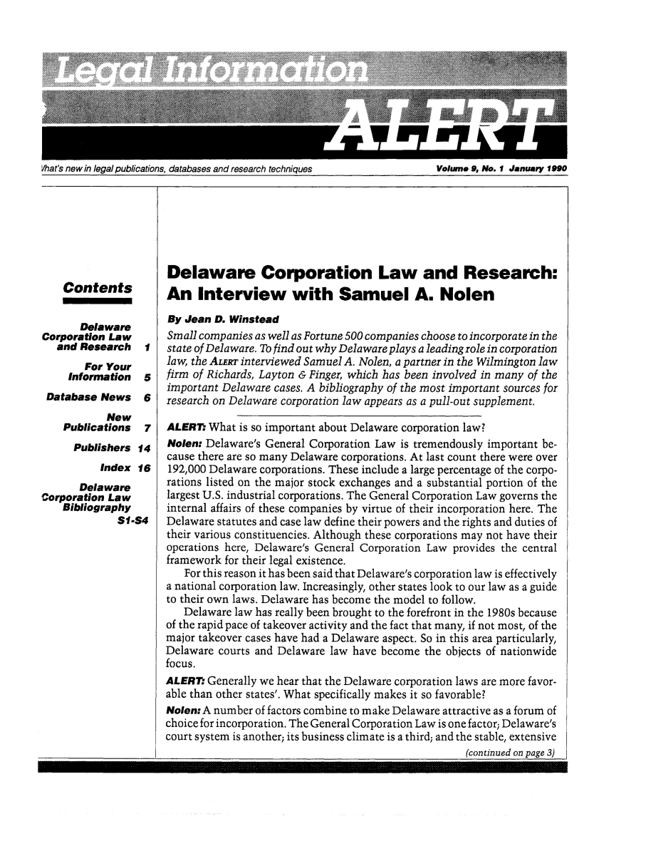 handle is hein.lbr/leinfal0009 and id is 1 raw text is: Vhat's new in legal publications, databases and research techniques                Volume 9, No.. 1 January 1990

Contents

Delaware
Corporation Law
and Research
For Your
Information
Database News
New
Publications

1
5
6
7

Publishers 14
Index 16
Delaware
Corporation Law
Bibliography
S1-S4

Delaware Corporation Law and Research:
An Interview with Samuel A. Nolen
By Jean D. Winstead
Small companies as well as Fortune 500 companies choose to incorporate in the
state of Delaware. To find out why Delaware plays a leadingrole in corporation
law, the ALERT interviewed Samuel A. Nolen, a partner in the Wilmington law
firm of Richards, Layton & Finger, which has been involved in many of the
important Delaware cases. A bibliography of the most important sources for
research on Delaware corporation law appears as a pull-out supplement.
ALERM What is so important about Delaware corporation law?
Nolen: Delaware's General Corporation Law is tremendously important be-
cause there are so many Delaware corporations. At last count there were over
192,000 Delaware corporations. These include a large percentage of the corpo-
rations listed on the major stock exchanges and a substantial portion of the
largest U.S. industrial corporations. The General Corporation Law governs the
internal affairs of these companies by virtue of their incorporation here. The
Delaware statutes and case law define their powers and the rights and duties of
their various constituencies. Although these corporations may not have their
operations here, Delaware's General Corporation Law provides the central
framework for their legal existence.
For this reason it has been said that Delaware's corporation law is effectively
a national corporation law. Increasingly, other states look to our law as a guide
to their own laws. Delaware has become the model to follow.
Delaware law has really been brought to the forefront in the 1980s because
of the rapid pace of takeover activity and the fact that many, if not most, of the
major takeover cases have had a Delaware aspect. So in this area particularly,
Delaware courts and Delaware law have become the objects of nationwide
focus.
ALERT. Generally we hear that the Delaware corporation laws are more favor-
able than other states'. What specifically makes it so favorable?
Nolen: A number of factors combine to make Delaware attractive as a forum of
choice for incorporation. The General Corporation Law is one factor; Delaware's
court system is another; its business climate is a third; and the stable, extensive

(continued on page 3)

Volume 9, Mo. I January 1990

Vhat's new in legal publications, databases and research techniques


