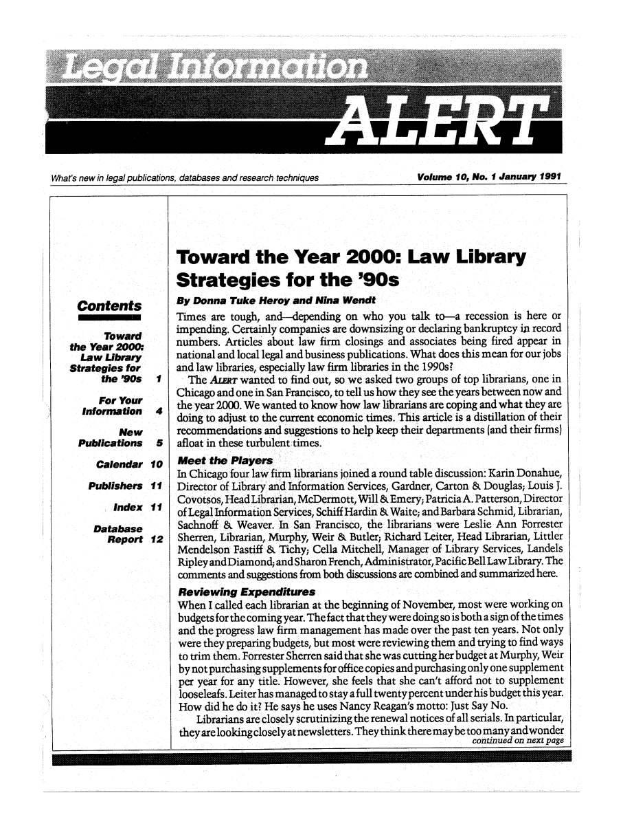 handle is hein.lbr/leinfal0010 and id is 1 raw text is: What's new in legal publications, databases and research techniques          Volume 10, No. 1 January 1991

Contents
Toward
the Year 2000.
Law Library
Strategies for
the '90s
For Your
Information
New
Publications

1
4
5

Calendar 10
Publishers 11
Index 11
Database
Report 12

Toward the Year 2000: Law Library
Strategies for the '90s
By Donna Tuke Heroy and Nina Wendt
Times are tough, and-depending on who you talk to-a recession is here or
impending. Certainly companies are downsizing or declaring bankruptcy in record
numbers. Articles about law firm closings and associates being fired appear in
national and local legal and business publications. What does this mean for our jobs
and law libraries, especially law firm libraries in the 1990s?
The ArT wanted to find out, so we asked two groups of top librarians, one in
Chicago and one in San Francisco, to tell us how they see the years between now and
the year 2000. We wanted to know how law librarians are coping and what they are
doing to adjust to the current economic times. This article is a distillation of their
recommendations and suggestions to help keep their departments (and their firms)
afloat in these turbulent times.
Meet the Players
In Chicago four law firm librarians joined a round table discussion: Karin Donahue,
Director of Library and Information Services, Gardner, Carton & Douglas; Louis J.
Covotsos, Head Librarian, McDermott, Will & Emery; Patricia A. Patterson, Director
of Legal Information Services, Schiff Hardin & Waite; and Barbara Schmid, Librarian,
Sachnoff & Weaver. In San Francisco, the librarians were Leslie Ann Forrester
Sherren, Librarian, Murphy, Weir & Butler; Richard Leiter, Head Librarian, Littler
Mendelson Fastiff & Tichy; Cella Mitchell, Manager of Library Services, Landels
Ripley and Diamond; and Sharon French, Administrator, Pacific Bell Law Library. The
comments and suggestions from both discussions are combined and summarized here.
Reviewing Expenditures
When I called each librarian at the beginning of November, most were working on
budgets for the coming year. The fact that they were doing so is both a sign of the times
and the progress law firm management has made over the past ten years. Not only
were they preparing budgets, but most were reviewing them and trying to find ways
to trim them. Forrester Sherren said that she was cutting her budget at Murphy, Weir
by not purchasing supplements for office copies and purchasing only one supplement
per year for any title. However, she feels that she can't afford not to supplement
looseleafs. Leiter has managed to stay a full twenty percent under his budget this year.
How did he do it? He says he uses Nancy Reagan's motto: Just Say No.
Librarians are closely scrutinizing the renewal notices of all serials. In particular,
they are looking closely at newsletters. They think there may be too many andwonder
continued on next page


