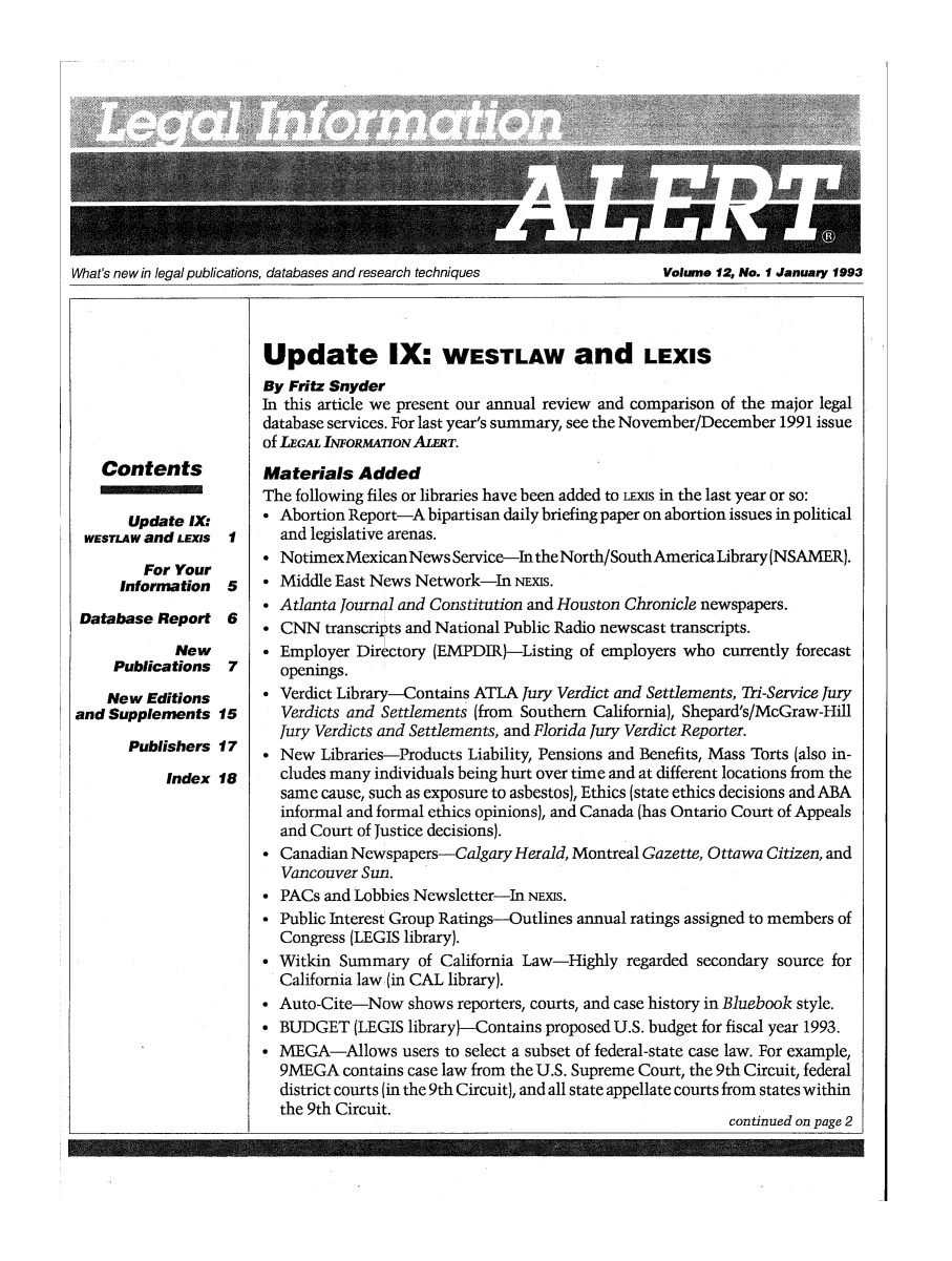handle is hein.lbr/leinfal0012 and id is 1 raw text is: What's new in legal publications, databases and research techniques           Volume 12, No. I January 1993

Contents

Update IX:
WESTLAW and LEXIS
For Your
Information
Database Report
New
Publications

I
5
6
7

New Editions
and Supplements 15
Publishers 17
Index 18

Update IX: WESTLAW and LEXIS
By Fritz Snyder
In this article we present our annual review and comparison of the major legal
database services. For last year's summary, see the November/December 1991 issue
of LEGAL INFORMAON ALERT.
Materials Added
The following files or libraries have been added to Lixs in the last year or so:
* Abortion Report-A bipartisan daily briefing paper on abortion issues in political
and legislative arenas.
* NotimexMexicanNews Service-IntheNorth/SouthAmericaLibrary(NSAMER).
* Middle East News Network-In NExs.
* Atlanta Journal and Constitution and Houston Chronicle newspapers.
* CNN transcripts and National Public Radio newscast transcripts.
* Employer Directory (EMPDIR)-Listing of employers who currently forecast
openings.
* Verdict Library-Contains ATLA Jury Verdict and Settlements, Tri-Service jury
Verdicts and Settlements (from Southern California), Shepard's/McGraw-Hill
Jury Verdicts and Settlements, and Florida Jury Verdict Reporter.
* New Libraries-Products Liability, Pensions and Benefits, Mass Torts (also in-
cludes many individuals being hurt over time and at different locations from the
same cause, such as exposure to asbestos), Ethics (state ethics decisions and ABA
informal and formal ethics opinions), and Canada (has Ontario Court of Appeals
and Court of Justice decisions).
* Canadian Newspapers-Calgary Herald, Montreal Gazette, Ottawa Citizen, and
Vancouver Sun.
* PACs and Lobbies Newsletter-In NEs.
* Public Interest Group Ratings-Outlines annual ratings assigned to members of
Congress (LEGIS library).
* Witkin Summary of California Law-Highly regarded secondary source for
California law (in CAL library).
* Auto-Cite-Now shows reporters, courts, and case history in Bluebook style.
* BUDGET (LEGIS library}-Contains proposed U.S. budget for fiscal year 1993.
* MEGA-Allows users to select a subset of federal-state case law. For example,
9MEGA contains case law from the U.S. Supreme Court, the 9th Circuit, federal
district courts (in the 9th Circuit), and all state appellate courts from states within
the 9th Circuit.
continued on page 2


