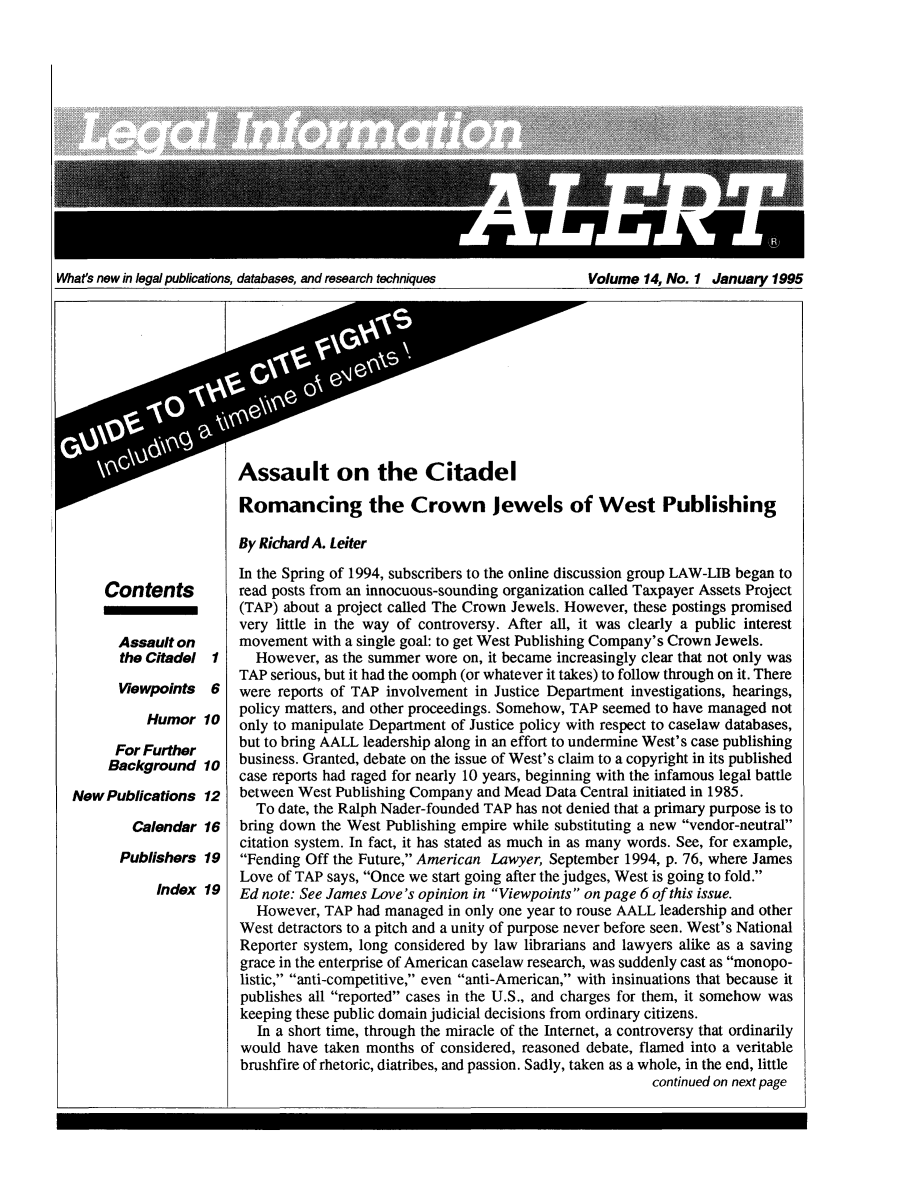 handle is hein.lbr/leinfal0014 and id is 1 raw text is: What's new in legal publications, databases, and research techniques           Volume 14, No. 1 January 1995

Contents
Assault on
the Citadel
Viewpoints

1
6

Humor 10
For Further
Background 10
New Publications 12
Calendar 16
Publishers 19
Index 19

Assault on the Citadel
Romancing the Crown Jewels of West Publishing
By Richard A. Leiter
In the Spring of 1994, subscribers to the online discussion group LAW-LIB began to
read posts from an innocuous-sounding organization called Taxpayer Assets Project
(TAP) about a project called The Crown Jewels. However, these postings promised
very little in the way of controversy. After all, it was clearly a public interest
movement with a single goal: to get West Publishing Company's Crown Jewels.
However, as the summer wore on, it became increasingly clear that not only was
TAP serious, but it had the oomph (or whatever it takes) to follow through on it. There
were reports of TAP involvement in Justice Department investigations, hearings,
policy matters, and other proceedings. Somehow, TAP seemed to have managed not
only to manipulate Department of Justice policy with respect to caselaw databases,
but to bring AALL leadership along in an effort to undermine West's case publishing
business. Granted, debate on the issue of West's claim to a copyright in its published
case reports had raged for nearly 10 years, beginning with the infamous legal battle
between West Publishing Company and Mead Data Central initiated in 1985.
To date, the Ralph Nader-founded TAP has not denied that a primary purpose is to
bring down the West Publishing empire while substituting a new vendor-neutral
citation system. In fact, it has stated as much in as many words. See, for example,
Fending Off the Future, American Lawyer, September 1994, p. 76, where James
Love of TAP says, Once we start going after the judges, West is going to fold.
Ed note: See James Love's opinion in Viewpoints on page 6 of this issue.
However, TAP had managed in only one year to rouse AALL leadership and other
West detractors to a pitch and a unity of purpose never before seen. West's National
Reporter system, long considered by law librarians and lawyers alike as a saving
grace in the enterprise of American caselaw research, was suddenly cast as monopo-
listic, anti-competitive, even anti-American, with insinuations that because it
publishes all reported cases in the U.S., and charges for them, it somehow was
keeping these public domain judicial decisions from ordinary citizens.
In a short time, through the miracle of the Internet, a controversy that ordinarily
would have taken months of considered, reasoned debate, flamed into a veritable
brushfire of rhetoric, diatribes, and passion. Sadly, taken as a whole, in the end, little
continued on next page


