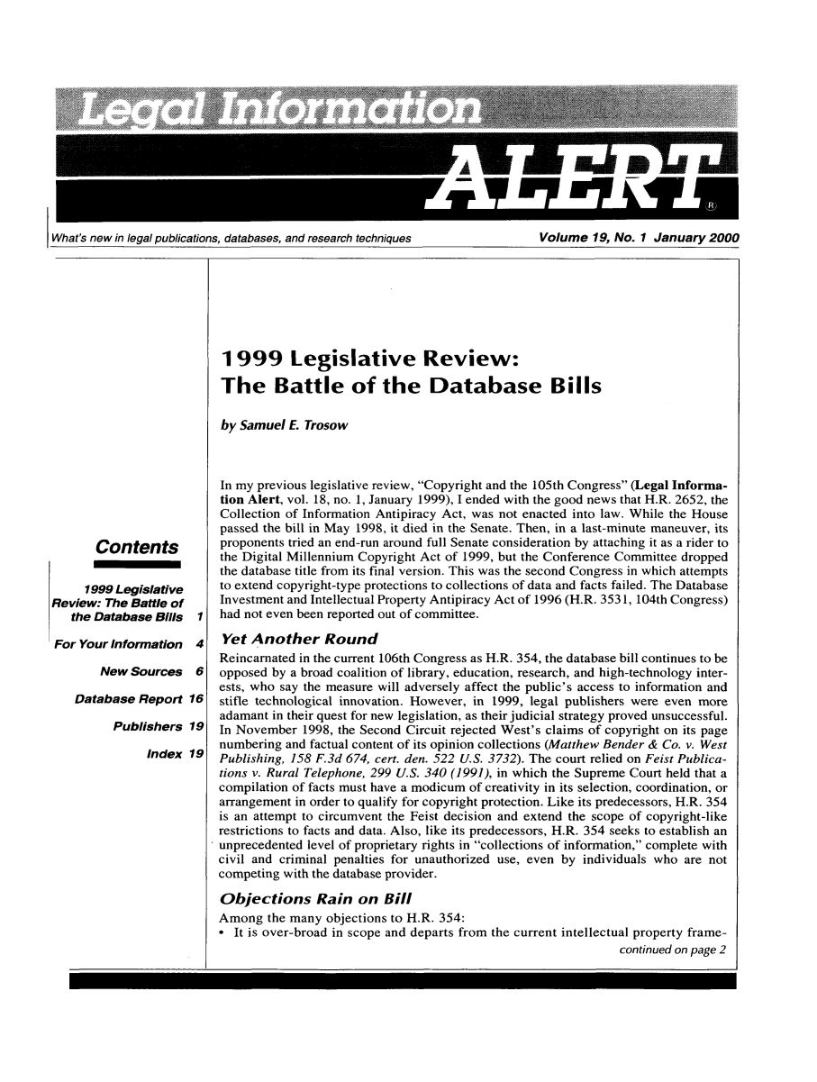 handle is hein.lbr/leinfal0019 and id is 1 raw text is: What's new in legal publications, databases, and research techniques            Volume 19, No. 1 January 2000

Contents
1999 Legislative
Review: The Battle of
the Database Bills
For Your Information
New Sources
Database Report

4
6
16

Publishers 19
Index 19

1999 Legislative Review:
The Battle of the Database Bills
by Samuel E. Trosow
In my previous legislative review, Copyright and the 105th Congress (Legal Informa-
tion Alert, vol. 18, no. 1, January 1999), I ended with the good news that H.R. 2652, the
Collection of Information Antipiracy Act, was not enacted into law. While the House
passed the bill in May 1998, it died in the Senate. Then, in a last-minute maneuver, its
proponents tried an end-run around full Senate consideration by attaching it as a rider to
the Digital Millennium Copyright Act of 1999, but the Conference Committee dropped
the database title from its final version. This was the second Congress in which attempts
to extend copyright-type protections to collections of data and facts failed. The Database
Investment and Intellectual Property Antipiracy Act of 1996 (H.R. 3531, 104th Congress)
had not even been reported out of committee.
Yet Another Round
Reincarnated in the current 106th Congress as H.R. 354, the database bill continues to be
opposed by a broad coalition of library, education, research, and high-technology inter-
ests, who say the measure will adversely affect the public's access to information and
stifle technological innovation. However, in 1999, legal publishers were even more
adamant in their quest for new legislation, as their judicial strategy proved unsuccessful.
In November 1998, the Second Circuit rejected West's claims of copyright on its page
numbering and factual content of its opinion collections (Matthew Bender & Co. v. West
Publishing, 158 F.3d 674, cert. den. 522 U.S. 3732). The court relied on Feist Publica-
tions v. Rural Telephone, 299 U.S. 340 (1991), in which the Supreme Court held that a
compilation of facts must have a modicum of creativity in its selection, coordination, or
arrangement in order to qualify for copyright protection. Like its predecessors, H.R. 354
is an attempt to circumvent the Feist decision and extend the scope of copyright-like
restrictions to facts and data. Also, like its predecessors, H.R. 354 seeks to establish an
unprecedented level of proprietary rights in collections of information, complete with
civil and criminal penalties for unauthorized use, even by individuals who are not
competing with the database provider.
Objections Rain on Bill
Among the many objections to H.R. 354:
* It is over-broad in scope and departs from the current intellectual property frame-
continued on page 2

What's new in legal publications, databases, and research techniques

Volume 19, No. 1 January 2000


