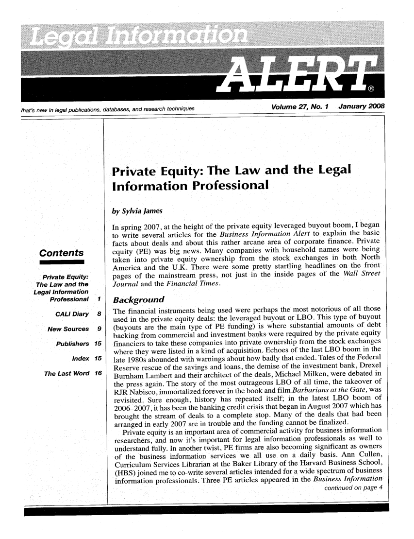 handle is hein.lbr/leinfal0027 and id is 1 raw text is: Ihat's new in legal publications, databases, and research techniques             Volume 27, No. I     January 2008

Contents
Private Equity:
The Law and the
Legal Information
Professional I
CALl Diary  8
New Sources  9
Publishers 15
Index 15
The Last Word 16

Private Equity: The Law and the Legal
Information Professional
by Sylvia James
In spring 2007, at the height of the private equity leveraged buyout boom, I began
to write several articles for the Business Information Alert to explain the basic
facts about deals and about this rather arcane area of corporate finance. Private
equity (PE) was big news. Many companies with household names were being
taken into private equity ownership from the stock exchanges in both North
America and the U.K. There were some pretty startling headlines on the front
pages of the mainstream press, not just in the inside pages of the Wall Street
Journal and the Financial Times.
Background
The financial instruments being used were perhaps the most notorious of all those
used in the private equity deals: the leveraged buyout or LBO. This type of buyout
(buyouts are the main type of PE funding) is where substantial amounts of debt
backing from commercial and investment banks were required by the private equity
financiers to take these companies into private ownership from the stock exchanges
where they were listed in a kind of acquisition. Echoes of the last LBO boom in the
late 1980s abounded with warnings about how badly that ended. Tales of the Federal
Reserve rescue of the savings and loans, the demise of the investment bank, Drexel
Burnham Lambert and their architect of the deals, Michael Milken, were debated in
the press again. The story of the most outrageous LBO of all time, the takeover of
RJR Nabisco, immortalized forever in the book and film Barbarians at the Gate, was
revisited. Sure enough, history has repeated itself; in the latest LBO boom of
2006-2007, it has been the banking credit crisis that began in August 2007 which has
brought the stream of deals to a complete stop. Many of the deals that had been
arranged in early 2007 are in trouble and the funding cannot be finalized.
Private equity is an important area of commercial activity for business information
researchers, and now it's important for legal information professionals as well to
understand fully. In another twist, PE firms are also becoming significant as owners
of the business information services we all use on a daily basis. Ann Cullen,
Curriculum Services Librarian at the Baker Library of the Harvard Business School,
(HBS) joined me to co-write several articles intended for a wide spectrum of business
information professionals. Three PE articles appeared in the Business Information
continued on page 4


