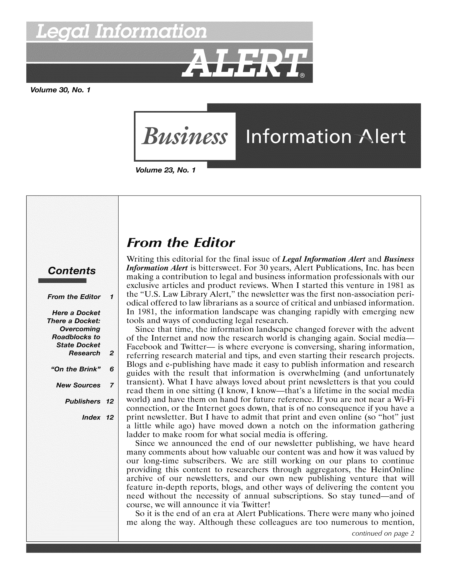 handle is hein.lbr/leinfal0030 and id is 1 raw text is: Volume 30, No. 1

Volume 23, No. 1

From the Editor

Writing this editorial for the final issue of Legal Information Alert and Business
Information Alert is bittersweet. For 30 years, Alert Publications, Inc. has been
making a contribution to legal and business information professionals with our
exclusive articles and product reviews. When I started this venture in 1981 as
the U.S. Law Library Alert, the newsletter was the first non-association peri-
odical offered to law librarians as a source of critical and unbiased information.
In 1981, the information landscape was changing rapidly with emerging new
tools and ways of conducting legal research.
Since that time, the information landscape changed forever with the advent
of the Internet and now the research world is changing again. Social media-
Facebook and Twitter- is where everyone is conversing, sharing information,
referring research material and tips, and even starting their research projects.
Blogs and e-publishing have made it easy to publish information and research
guides with the result that information is overwhelming (and unfortunately
transient). What I have always loved about print newsletters is that you could
read them in one sitting (I know, I know-that's a lifetime in the social media
world) and have them on hand for future reference. If you are not near a Wi-Fi
connection, or the Internet goes down, that is of no consequence if you have a
print newsletter. But I have to admit that print and even online (so hot just
a little while ago) have moved down a notch on the information gathering
ladder to make room for what social media is offering.
Since we announced the end of our newsletter publishing, we have heard
many comments about how valuable our content was and how it was valued by
our long-time subscribers. We are still working on our plans to continue
providing this content to researchers through aggregators, the HeinOnline
archive of our newsletters, and our own new publishing venture that will
feature in-depth reports, blogs, and other ways of delivering the content you
need without the necessity of annual subscriptions. So stay tuned-and of
course, we will announce it via Twitter!
So it is the end of an era at Alert Publications. There were many who joined
me along the way. Although these colleagues are too numerous to mention,
continued on page 2


