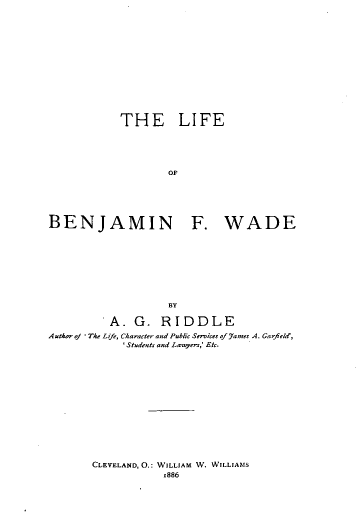 handle is hein.lbr/leobnfwe0001 and id is 1 raw text is: 














            THE LIFE





                   OF






BENJAMIN F. WADE


                   BY

          A.  G.  RIDDLE
A uthor of The L jf, Character and Public Serices nf 51- A. Garfield,
            ' Students and Lawyers,; Etc.


CLEVELAND, O.: WILLIAM W. WILLIAMS
            1886


