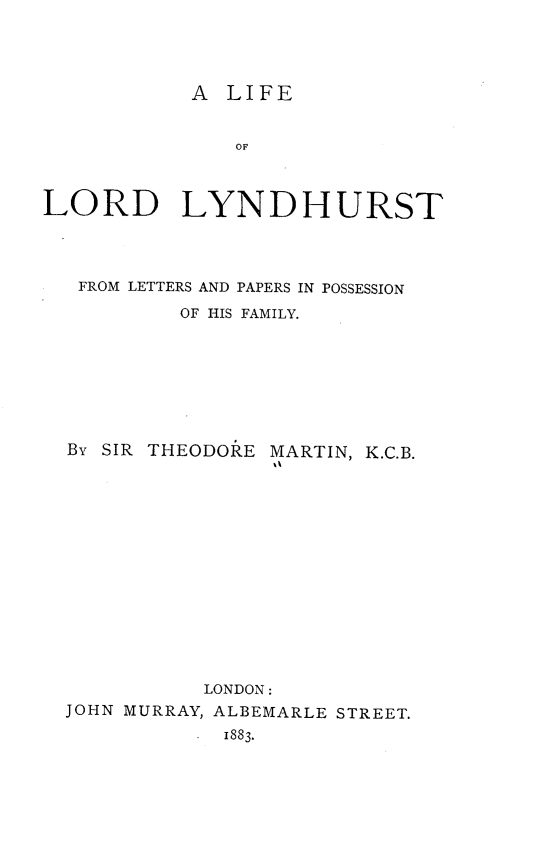 handle is hein.lbr/leoldldht0001 and id is 1 raw text is: A LIFE

OF
LORD LYNDHURST
FROM LETTERS AND PAPERS IN POSSESSION
OF HIS FAMILY.
BY SIR THEODORE MARTIN, K.C.B.
LONDON:
JOHN MURRAY, ALBEMARLE STREET.
1883.



