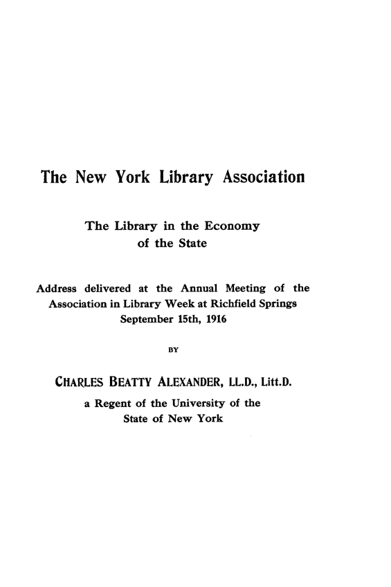 handle is hein.lbr/lesad0001 and id is 1 raw text is: 













The New York Library Association



        The Library in the Economy
                 of the State


Address delivered at the Annual Meeting of the
  Association in Library Week at Richfield Springs
              September 15th, 1916

                      BY


   CHARLES BEATTY ALEXANDER, LL.D., Litt.D.
        a Regent of the University of the
              State of New York


