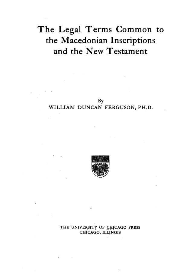 handle is hein.lbr/letcmado0001 and id is 1 raw text is: 




The  Legal  Terms   Common to

  the Macedonian   Inscriptions

    and  the New  Testament








                By
   WILLIAM DUNCAN FERGUSON, PH.D.


THE UNIVERSITY OF CfjjCAGO PRESS
     CHICAGO, ILIJNOIS


