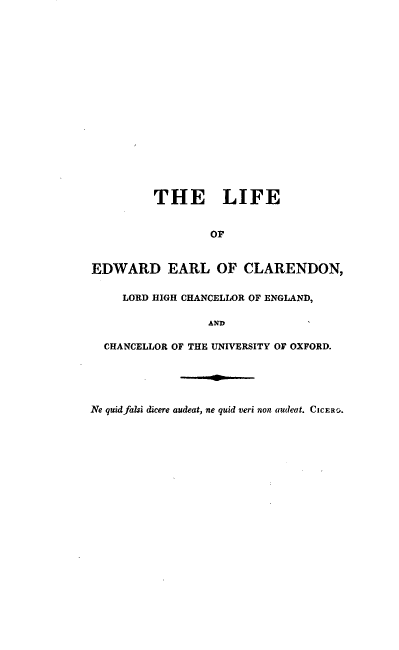 handle is hein.lbr/lfeelclr0001 and id is 1 raw text is: 


















         THE LIFE


                  OF


EDWARD EARL OF CLARENDON,

     LORD HIGH CHANCELLOR OF ENGLAND,

                 AND

  CHANCELLOR OF THE UNIVERSITY OF OXFORD.





Ne quid falsi dicere audeat, ne quid veri non audeat. CICE R.


