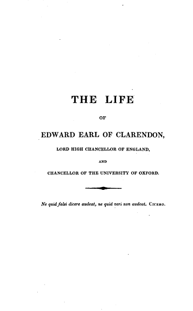 handle is hein.lbr/lfeelclr0002 and id is 1 raw text is: 




















         THE LIFE


                 OF



EDWARD EARL OF CLARENDON,


     LORD HIGH CHANCELLOR OF ENGLAND,

                 AND

  CHANCELLOR OF THE UNIVERSITY OF OXFORD.





Ne quid falsi dicere audeat, ne quid veri non audeat. CICERO.


