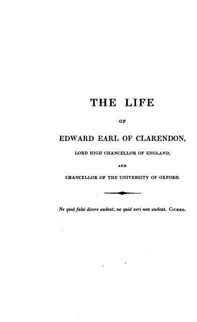 handle is hein.lbr/lfeelclr0003 and id is 1 raw text is: 





















         THE LIFE


                  OF



EDWARD EARL OF CLARENDON,


     LORD HIGH CHANCELLOR OF ENGLAND,


                 AND

  CHANCELLOR OF THE UNIVERSITY OF OXFORD.






Ne quid falsi dicere audeat, ne quid veri non audeat. CICERO.


