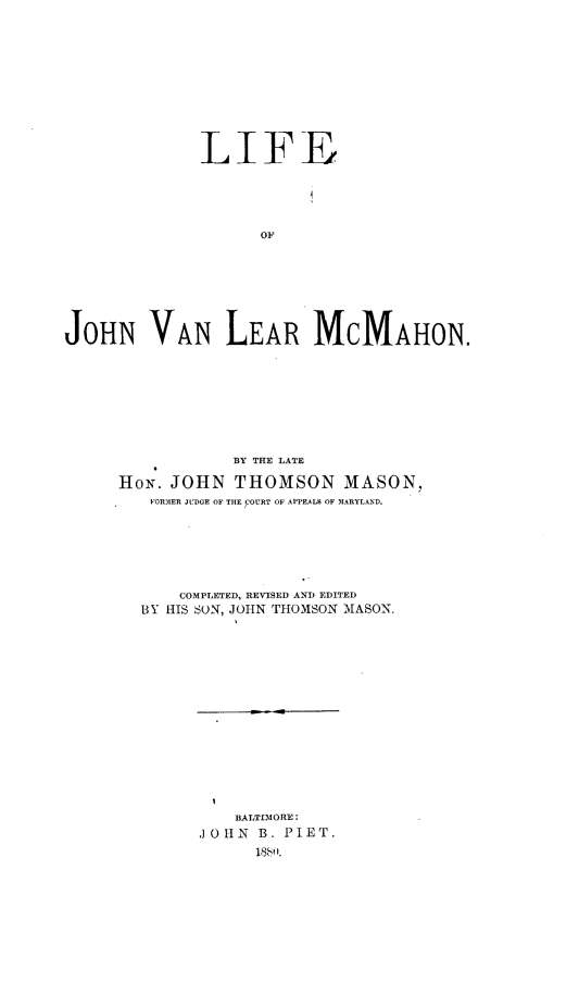 handle is hein.lbr/lfjnvlm0001 and id is 1 raw text is: 











              LIFE





                    OF








JOHN VAN LEAR MCMAHON.


            BY THE LATE

HoN. JOHN   THOMSON MASON,
   FORMIER JUDGE OF THE FOURT OF APPEALB OF MARYLAND.







      COMPLETED, REVISED AND EDITED
  BY HIS SON, JOHN THOMSON MASON.


    BALTIMORE:
.J OHN B. PIET.
      18550 .


