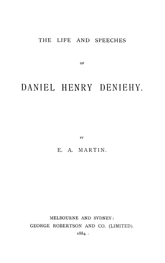 handle is hein.lbr/lfspdn0001 and id is 1 raw text is: THE LIFE AND SPEECHES

OF
DANIEL HENRY DENIEHY.
BY
E. A. MARTIN.

MELBOURNE AND SYDNEY:
GEORGE ROBERTSON AND CO. (LIMITED).
1884.,



