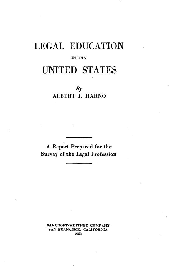 handle is hein.lbr/lgedus0001 and id is 1 raw text is: LEGAL EDUCATION
IN THE
UNITED STATES
By
ALBERT J. HARNO
A Report Prepared for the
Survey of the Legal Profession
BANCROFT WHITNEY COMPANY
SAN FRANCISCO, CALIFORNIA
1953


