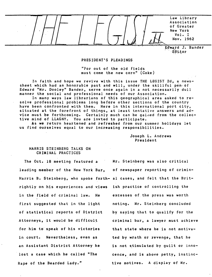 handle is hein.lbr/lgist0001 and id is 1 raw text is: 


                                                             Law Library
                                                             Association
                                                             of Greater
                                                             New York
                                                               Vol. I
                                                               Nov. 1962

                                                           E dEward J. Bander
                                                              Ed'itor

                         PRESIDENTIS PLEADINGS

                         For out of the old fields
                         must come the new corn (Coke)

     In faith and hope we revive with this issue THE LEGIST 2d, a news-
sheet which had an honorable past and will, under the skillful pen' ,f
Edward Mr. Dooley Bander, serve once again in a not necessarily dull
manner the social and professional needs of our Association.
     In many ways law librarians of this geographical area asked to re-
solve professional problems long before other sections of the country
have been confronted with them. Here in this international port city,
situated at the forefront of things, at least tentative answers and ad-
vice must be forthcoming. Certainly much can be gaiiaed from the collec-
tive mind of LLAGNY. You are invted to participate.
     As we return heartened and refreshed from our summer holidays let
us find ourselves equal to our increasing responsibilities.

                                             Joseph L. Andrews
                                               President


    HARRIS STEINBERG TALKS ON
       CRIMINAL PRACTICES

  The Oct. 18 meeting featured a

leading member of the New York Bar,

Harris B. Steinberg, who spoke forth-

rightly on his experiences and views

in the field of criminal law. He

first suggested that in the light

of statistical reports of District

Attorneys, it would be difficult

for him to speak of his victories

in court. Nevertheless, even as

an Assistant District Attorney he

lost a case which he called The


Rape of the Bearded Lady.'


Mr. Steinberg was also critical

of newspaper reporting of crimin-

al cases, and felt that the Brit-

ish practice of controlling the

excesses of the press was worth

noting. Mr. Steinberg concluded

by saying that to qualify for the

criminal bar, a lawyer must achieve

that state where he is not motiva-

ted by wrath or revenge, that he

is not stimulated by guilt or inno-

cence, and is above petty, instinc-

tive motives. A display of Mr.



