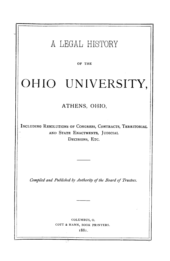 handle is hein.lbr/lglhstohu0001 and id is 1 raw text is: A LEGAL HISTORY
OF THE
OHIO UNIVERSITY,
ATHENS, OHIO,
INCLUDING RESOLUTIONS OF CONGRESS, CONTRACTS, TERRITORIAL
AND STATE ENACTMENTS, JUDICIAL
DECISIONS, ETC.
ComfiTed and Published by Authority of the Board of Trustees.
COLUMBUS, 0,
COTT & HANN, BOOK PRINTERS.
i88i.


