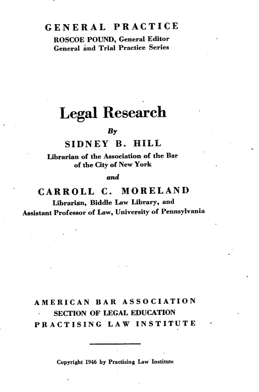 handle is hein.lbr/lglrsh0001 and id is 1 raw text is: 

     GENERAL PRACTICE
     ROSCOE  POUND, General Editor
     General and Trial Practice Series







        Legal Research

                  By

         SIDNEY B. HILL
     Librarian of the Association of the Bar
           of the City of New York
                 and

   CARROLL C. MORELAND
      Librarian, Biddle Law Library, and
Assistant Professor of Law, University of Pennsylvania


AMERICAN BAR ASSOCIATION
*   SECTION OF LEGAL EDUCATION
PRACTISING LAW INSTITUTE


Copyright 1946 by Practising Law Institute



