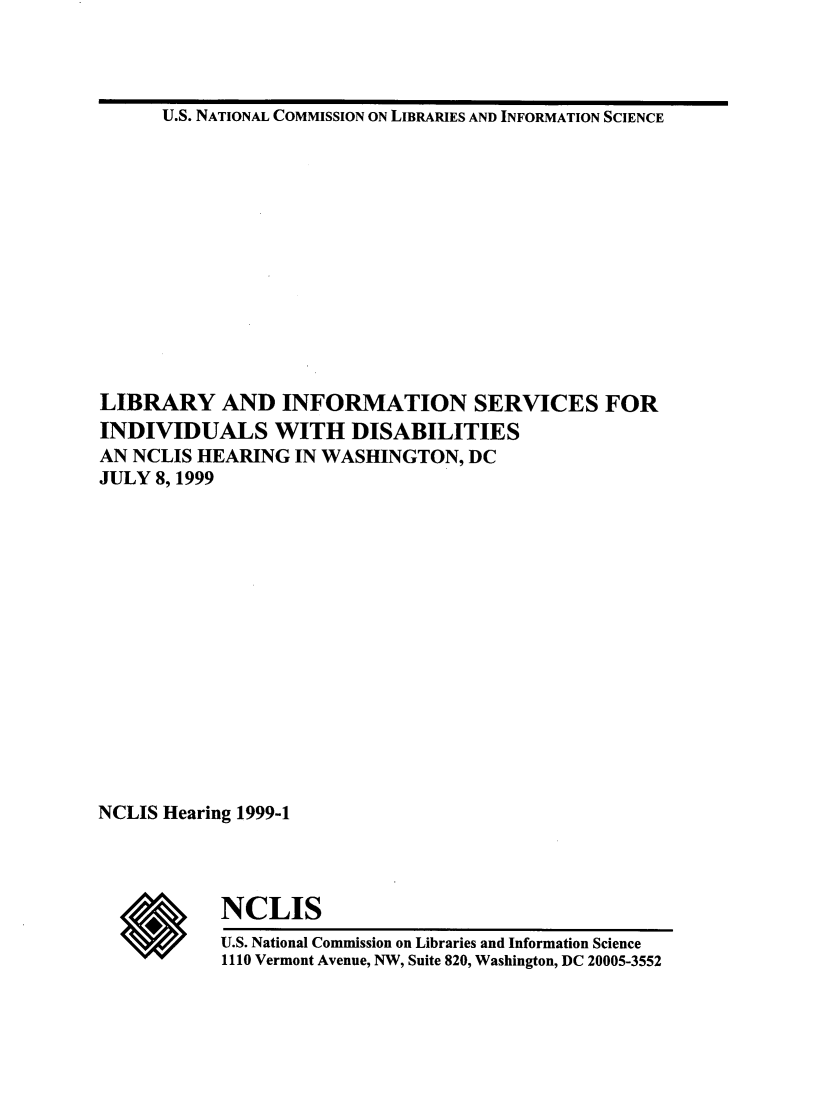 handle is hein.lbr/libinfosdty0001 and id is 1 raw text is: 



U.S. NATIONAL COMMISSION ON LIBRARIES AND INFORMATION SCIENCE


LIBRARY AND INFORMATION SERVICES FOR
INDIVIDUALS WITH DISABILITIES
AN NCLIS HEARING IN WASHINGTON, DC
JULY 8, 1999















NCLIS Hearing 1999-1




           NCLIS
           U.S. National Commission on Libraries and Information Science
           1110 Vermont Avenue, NW, Suite 820, Washington, DC 20005-3552


