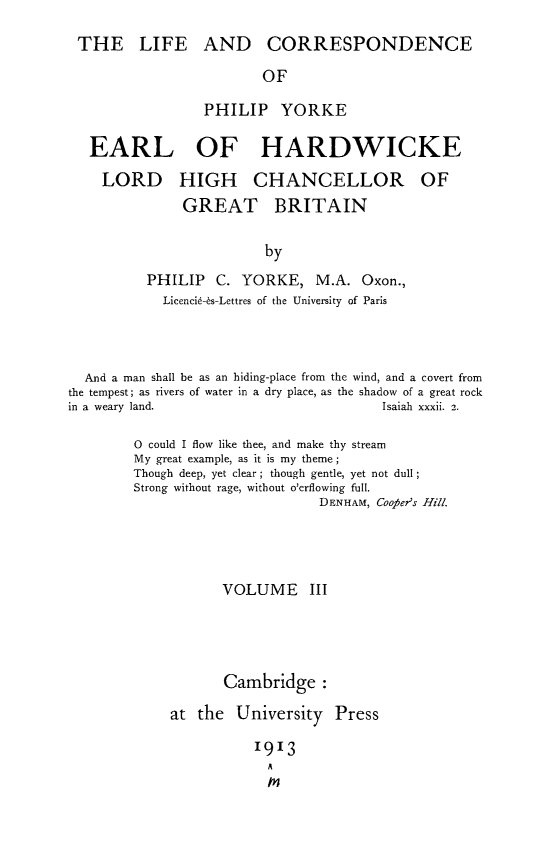handle is hein.lbr/licorphyk0003 and id is 1 raw text is: 

THE LIFE AND CORRESPONDENCE

                       OF

                PHILIP YORKE

  EARL OF HARDWICKE

  LORD HIGH CHANCELLOR OF
             GREAT BRITAIN

                        by
         PHILIP C. YORKE, M.A. Oxon.,
           Licenci6-6s-Lettres of the University of Paris


  And a man shall be as an hiding-place from the wind, and a covert from
the tempest; as rivers of water in a dry place, as the shadow of a great rock
in a weary land.                        Isaiah xxxii. 2.

        0 could I flow like thee, and make thy stream
        My great example, as it is my theme;
        Though deep, yet clear; though gentle, yet not dull
        Strong without rage, without o'erflowing full.
                                DENHAM, Coofier's Hill.




                   VOLUME III




                   Cambridge:

             at the University Press

                       1913
                         A
                         m


