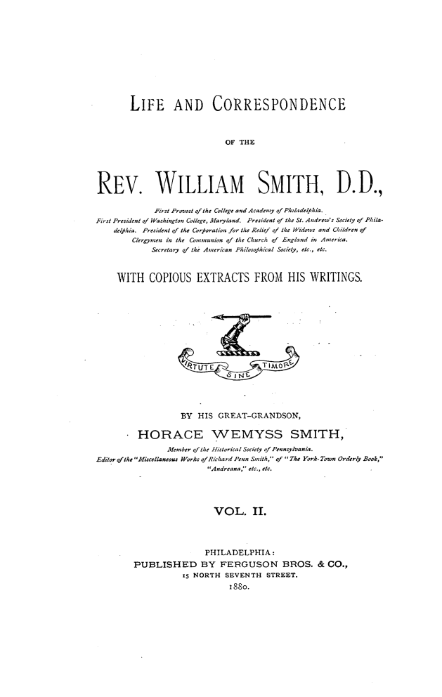 handle is hein.lbr/licorwsm0002 and id is 1 raw text is: 













        LIFE AND CORRESPONDENCE



                             OF THE





REV. WILLIAM SMITH, D.D.,

             First Provost of the College and Academy ofPhladelfhia.
First President of Washington College, Maryland. President of the St. Andrew's Society of Phila-
    delfklia. President of the Corforation for the Relief of the Widows and Children of
        Clergymen in the Commyunion of the Church of England in America.
            Secretary of the American Philosofhical Society, etc., etc.



     WITH   COPIOUS EXTRACTS FROM HIS WRITINGS.











                     '41UIT E        TIMO~






                   BY  HIS GREAT-GRANDSON,


         HORACE WEMYSS SMITH,

                Member of the Historical Society of Pennsylvania.
Editor ofthe Miscellaneous Works ofRichard Penn Smith, of The York-Town Orderly Book,
                         Andreana, etc., etc.





                         VOL. II.




                         PHILADELPHIA:
        PUBLISHED BY FERGUSON BROS. & CO.,
                   i5 NORTH  SEVENTH  STREET.
                              i88o.


