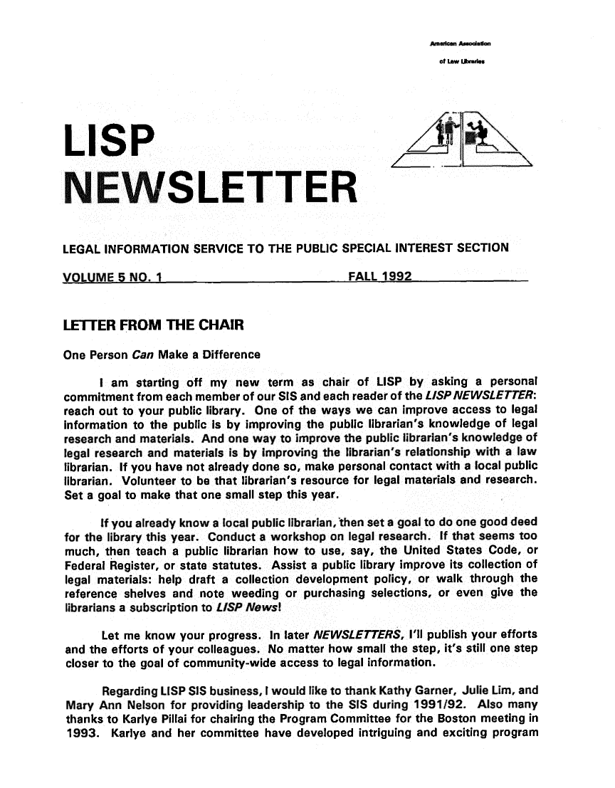 handle is hein.lbr/lisp0005 and id is 1 raw text is: 

American Assodlian


                                                            of Law tjiaries





LISP


NEWSLETTER


LEGAL  INFORMATION   SERVICE  TO THE  PUBLIC SPECIAL INTEREST  SECTION

VOLLIME-5  NO. I FALL 1992


LETTER   FROM THE CHAIR

One Person Can Make  a Difference

      I am  starting off my new  term as  chair of LISP by asking a  personal
commitment  from each member of our SIS and each reader of the LISP NEWSLETTER:
reach out to your public library. One of the ways we can improve access to legal
information to the public is by improving the public librarian's knowledge of legal
research and materials. And one way to improve the public librarian's knowledge of
legal research and materials is by improving the librarian's relationship with a law
librarian. If you have not already done so, make personal contact with a local public
librarian. Volunteer to be that librarian's resource for legal materials and research.
Set a goal to make that one small step this year.

      If you already know a local public librarianthen set a goal to do one good deed
for the library this year. Conduct a workshop on legal research. If that seems too
much,  then teach a public librarian how to use, say, the United States Code, or
Federal Register, or state statutes. Assist a public library improve its collection of
legal materials: help draft a collection development policy, or walk through the
reference shelves and note weeding  or purchasing selections, or even give the
librarians a subscription to LISP News!

      Let me know  your progress. In later NEWSLETTERS, I'll publish your efforts
and the efforts of your colleagues. No matter how small the step, it's still one step
closer to the goal of community-wide access to legal information.

      Regarding LISP SIS business, I would like to thank Kathy Garner, Julie nim, and
 Mary Ann Nelson for providing leadership to the SIS during 1991/92. Also many
 thanks to Karlye Pillai for chairing the Program Committee for the Boston meeting in
 1993.  Karlye and her committee have developed intriguing and exciting program


