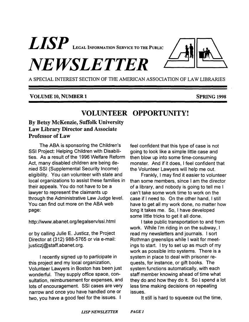 handle is hein.lbr/lisp0010 and id is 1 raw text is: 







LISP


LEGAL INFORMATION SERVICE TO THE PUBLIC


NEWSLETTER


A SPECIAL  INTEREST SECTION  OF THE AMERICAN   ASSOCIATION   OF LAW  LIBRARIES


VOLUME 10,   NUMBER   1


                     VOLUNTEER OPPORTUNITY!
By Betsy McKenzie,  Suffolk University
Law  Library Director and Associate
Professor of Law


     The ABA is sponsoring the Children's
SSI Project: Helping Children with Disabili-
ties. As a result of the 1996 Welfare Reform
Act, many disabled children are being de-
nied SSI (Supplemental Security Income)
eligibility. You can volunteer with state and
local organizations to assist these families in
their appeals. You do not have to be a
lawyer to represent the claimants up
through the Administrative Law Judge level.
You can find out more on the ABA web
page:

http://www.abanet.org/legalserv/ssi.htmI

or by calling Julie E. Justicz, the Project
Director at (312) 988-5765 or via e-mail:
justiczj@staff.abanet.org.

     I recently signed up to participate in
this project and my local organization,
Volunteer Lawyers in Boston has been just
wonderful. They supply office space, con-
sultation, reimbursement for expenses, and
lots of encouragement. SSI cases are very
narrow and once you have handled one or
two, you have a good feel for the issues. I


feel confident that this type of case is not
going to look like a simple little case and
then blow up into some time-consuming
monster. And if it does, I feel confident that
the Volunteer Lawyers will help me out.
    Frankly, I may find it easier to volunteer
than some members, since I am the director
of a library, and nobody is going to tell me I
can't take some work time to work on the
case if I need to. On the other hand, I still
have to get all my work done, no matter how
long it takes me. So, I have developed
some little tricks to get it all done.
     I take public transportation to and from
work. While I'm riding in on the subway, I
read my newsletters and journals. I sort
Rothman  greenslips while I wait for meet-
ings to start. I try to set up as much of my
work as possible into systems. There is a
system in place to deal with prisoner re-
quests, for instance, or gift books. The
system functions automatically, with each
staff member knowing ahead of time what
they do and how they do it. So I spend a lot
less time making decisions on repeating
issues.
     It still is hard to squeeze out the time,


LISP NEWSLETTER     PAGE)


SPRING  1998


