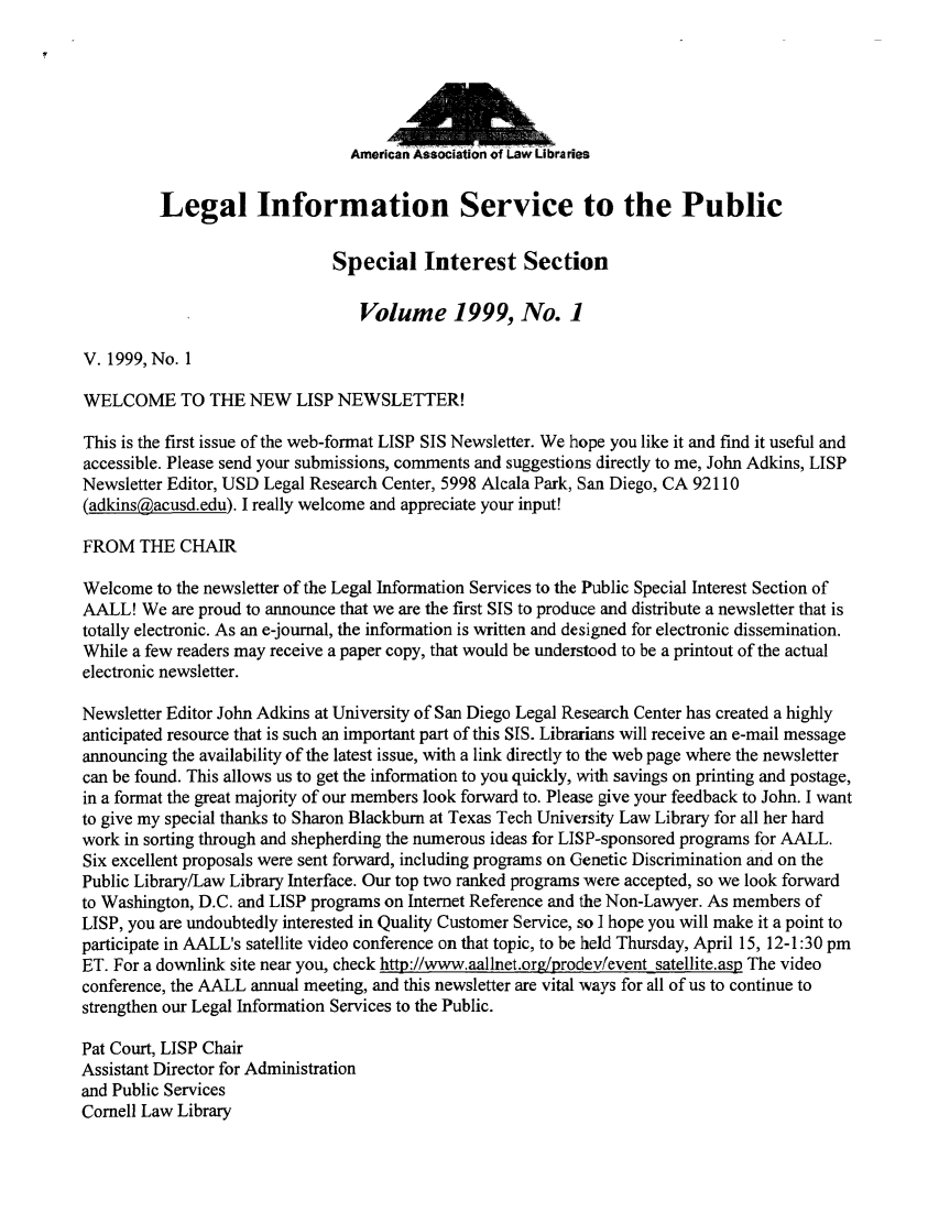 handle is hein.lbr/lisp1999 and id is 1 raw text is: 






American


         Legal Information Service to the Public

                              Special Interest Section

                                 Volume 1999, No. 1

V. 1999, No. 1

WELCOME TO THE NEW LISP NEWSLETTER!

This is the first issue of the web-format LISP SIS Newsletter. We hope you like it and find it useful and
accessible. Please send your submissions, comments and suggestions directly to me, John Adkins, LISP
Newsletter Editor, USD Legal Research Center, 5998 Alcala Park, San Diego, CA 92110
(adkinsgacusd.edu). I really welcome and appreciate your input!

FROM   THE  CHAIR

Welcome  to the newsletter of the Legal Information Services to the Public Special Interest Section of
AALL!  We  are proud to announce that we are the first SIS to produce and distribute a newsletter that is
totally electronic. As an e-journal, the information is written and designed for electronic dissemination.
While a few readers may receive a paper copy, that would be understood to be a printout of the actual
electronic newsletter.

Newsletter Editor John Adkins at University of San Diego Legal Research Center has created a highly
anticipated resource that is such an important part of this SIS. Librarians will receive an e-mail message
announcing the availability of the latest issue, with a link directly to the web page where the newsletter
can be found. This allows us to get the information to you quickly, with savings on printing and postage,
in a format the great majority of our members look forward to. Please give your feedback to John. I want
to give my special thanks to Sharon Blackburn at Texas Tech University Law Library for all her hard
work in sorting through and shepherding the numerous ideas for LISP-sponsored programs for AALL.
Six excellent proposals were sent forward, including programs on Genetic Discrimination and on the
Public Library/Law Library Interface. Our top two ranked programs were accepted, so we look forward
to Washington, D.C. and LISP programs on Internet Reference and the Non-Lawyer. As members of
LISP, you are undoubtedly interested in Quality Customer Service, so I hope you will make it a point to
participate in AALL's satellite video conference on that topic, to be held Thursday, April 15, 12-1:30 pm
ET. For a downlink site near you, check http://www.aallnet.org/prodev/event satellite.asp The video
conference, the AALL annual meeting, and this newsletter are vital ways for all of us to continue to
strengthen our Legal Information Services to the Public.

Pat Court, LISP Chair
Assistant Director for Administration
and Public Services
Cornell Law Library


raries



