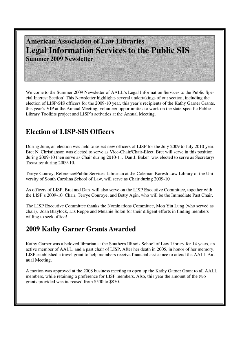 handle is hein.lbr/lisp2009 and id is 1 raw text is: 

















Welcome  to the Summer 2009 Newsletter of AALL's Legal Information Services to the Public Spe-
cial Interest Section! This Newsletter highlights several undertakings of our section, including the
election of LISP-SIS officers for the 2009-10 year, this year's recipients of the Kathy Garner Grants,
this year's VIP at the Annual Meeting, volunteer opportunities to work on the state-specific Public
Library Toolkits project and LISP's activities at the Annual Meeting.



Election of LISP-SIS Officers


During June, an election was held to select new officers of LISP for the July 2009 to July 2010 year.
Bret N. Christianson was elected to serve as Vice-Chair/Chair-Elect. Bret will serve in this position
during 2009-10 then serve as Chair during 2010-11. Dan J. Baker was elected to serve as Secretary/
Treasurer during 2009-10.

Terrye Conroy, Reference/Public Services Librarian at the Coleman Karesh Law Library of the Uni-
versity of South Carolina School of Law, will serve as Chair during 2009-10

As officers of LISP, Bret and Dan will also serve on the LISP Executive Committee, together with
the LISP's 2009-10 Chair, Terrye Conroye, and Betty Agin, who will be the Immediate Past Chair.

The LISP Executive Committee thanks the Nominations Committee, Mon Yin Lung (who served as
chair), Joan Blaylock, Liz Reppe and Melanie Solon for their diligent efforts in finding members
willing to seek office!

2009 Kathy Garner Grants Awarded


Kathy Garner was a beloved librarian at the Southern Illinois School of Law Library for 14 years, an
active member of AALL, and a past chair of LISP. After her death in 2005, in honor of her memory,
LISP established a travel grant to help members receive financial assistance to attend the AALL An-
nual Meeting.

A motion was approved at the 2008 business meeting to open up the Kathy Garner Grant to all AALL
members, while retaining a preference for LISP members. Also, this year the amount of the two
grants provided was increased from $500 to $850.


