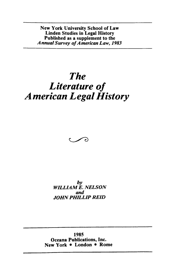 handle is hein.lbr/litamlehis0001 and id is 1 raw text is: New York University School of Law
Linden Studies in Legal History
Published as a supplement to the
Annual Survey of American Law, 1983

The
Literature of
American Legal History

by
WILLIAM E. NELSON
and
JOHN PHILLIP REID

1985
Oceana Publications, Inc.
New York * London * Rome


