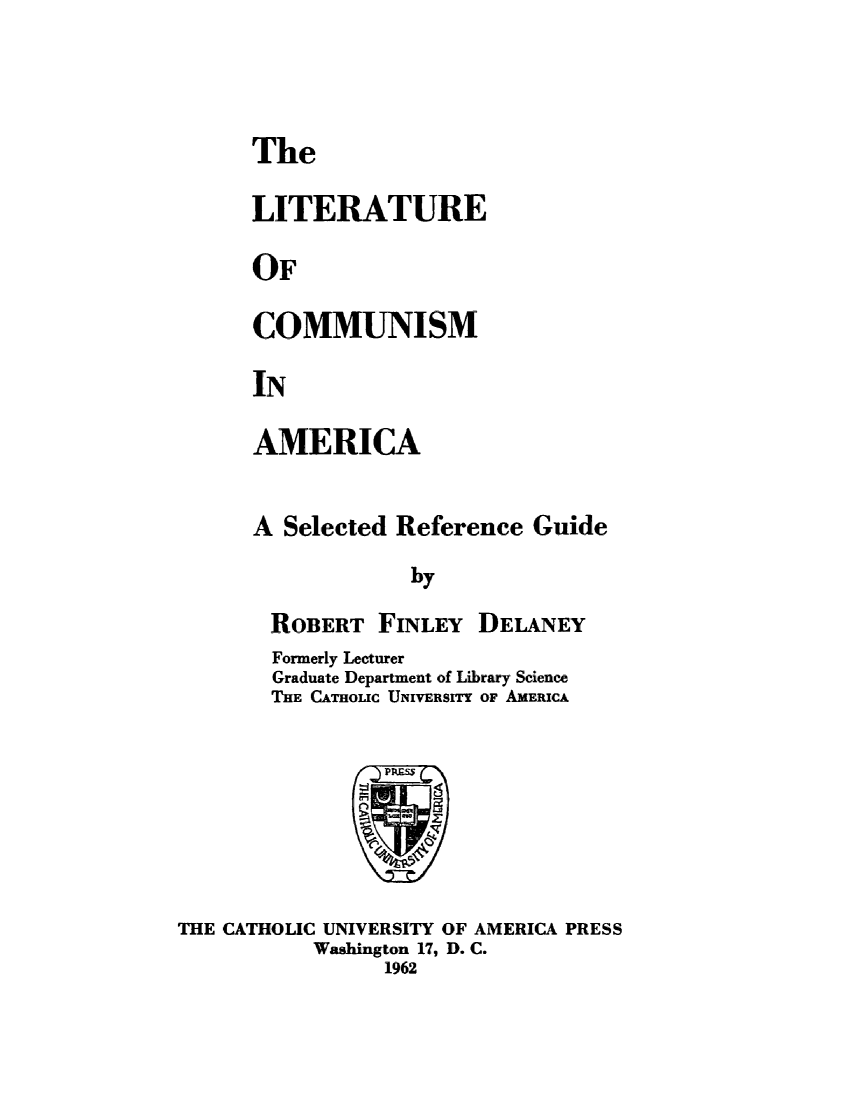 handle is hein.lbr/litcmuar0001 and id is 1 raw text is: 



The

LITERATURE

OF

COMMUNISM

IN


AMERICA


A Selected Reference Guide
             by

 ROBERT FINLEY DELANEY


        Formerly Lecturer
        Graduate Department of Library Science
        THE CATHOLIC UNIVERSITY OF AMERICA







THE CATHOLIC UNIVERSITY OF AMERICA PRESS
           Washington 17, D. C.
                 1962


