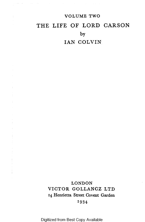 handle is hein.lbr/llcemic0002 and id is 1 raw text is: VOLUME TWO

THE LIFE OF LORD CARSON
by
IAN COLVIN

LONDON
VICTOR GOLLANCZ LTD
14 Henrietta Street Covent Garden
1934
Digitized from Best Copy Available


