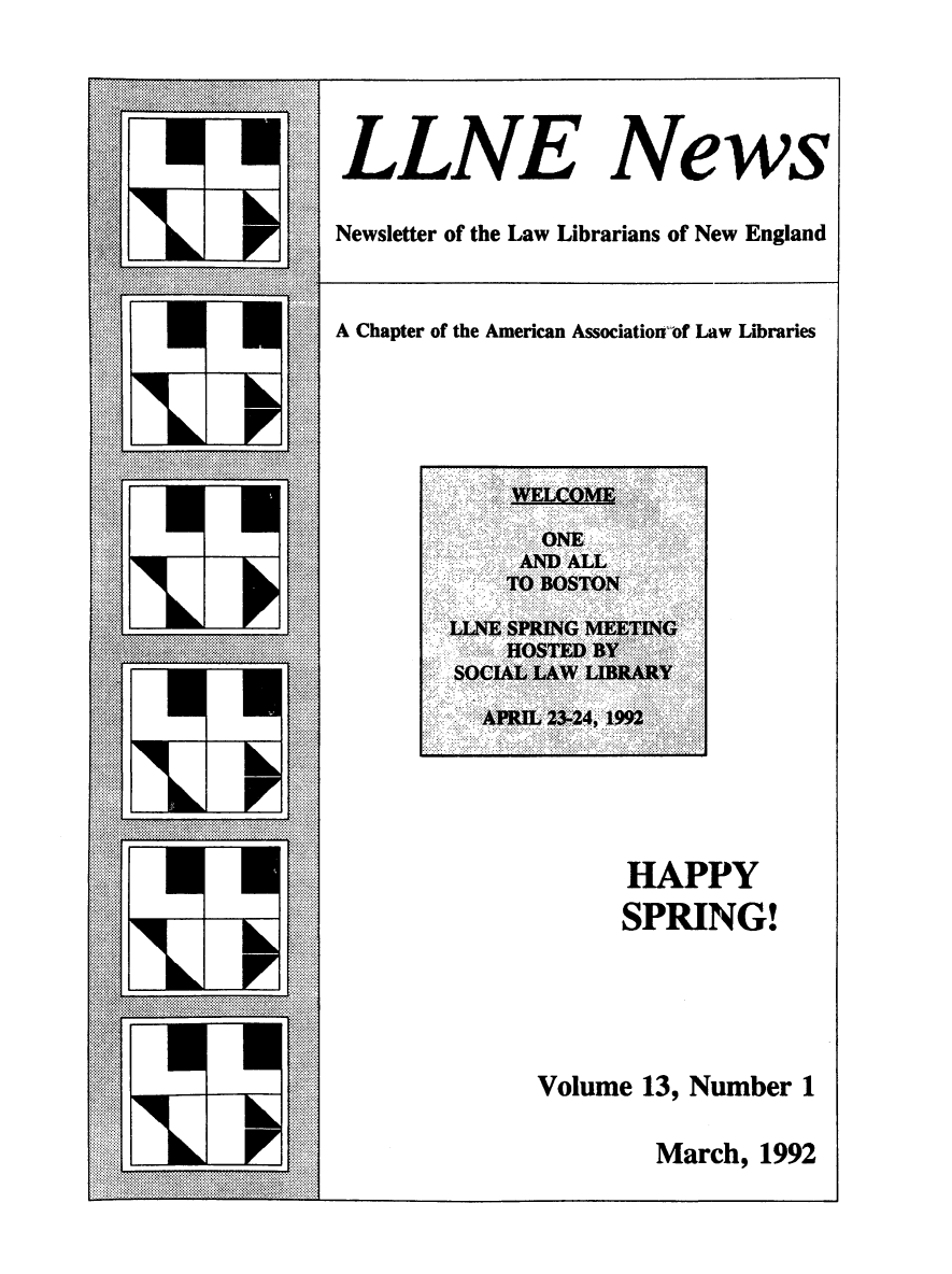 handle is hein.lbr/llnews0013 and id is 1 raw text is: 



LLNE News

Newsletter of the Law Librarians of New England


A Chapter of the American Associatioij'of Law Libraries






          . ........AND. ALL:
      ., ' .... .. . :.. .. ... .. :i! !i lfl ..'. .. '..: :::v :i'::.:::i : : ii,!! i .: : !:i.~ ~ :


        ...-. , ..-.. -. ,.: .:.., ... . ........ . . . .. . . .: : :: : + .... : ::.:.. .






                    HAPPY
                    SPRING!




              Volume 13, Number 1


March, 1992


