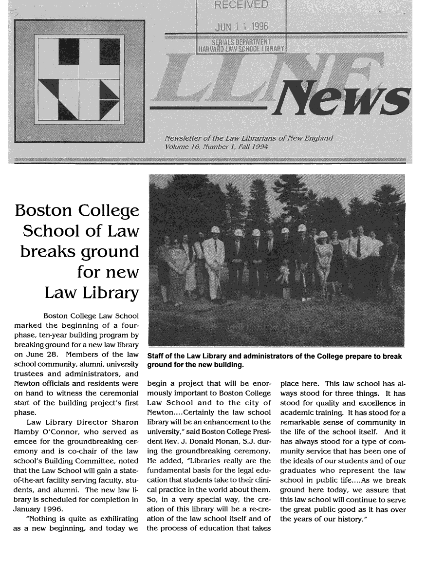 handle is hein.lbr/llnews0016 and id is 1 raw text is: 























Boston College

   School of Law

   breaks ground

                 for new

        Law Library

        Boston College Law School
marked the beginning of a four-
phase, ten-year building program by
breaking ground for a new law library
on June 28. Members of the law
school community, alumni, university
trustees and administrators, and
Newton officials and residents were
on hand to witness the ceremonial
start of the building project's first
phase.
    Law Library Director Sharon
Hamby O'Connor, who served as
emcee for the groundbreaking cer-
emony and is co-chair of the law
school's Building Committee, noted
that the Law School will gain a state-
of-the-art facility serving faculty, stu-
dents, and alumni. The new law li-
brary is scheduled for completion in
January 1996.
   Nothing is quite as exhilirating
as a new beginning, and today we


Staff of the Law Library and administrators of the College prepare to break
ground for the new building.


begin a project that will be enor-
mously important to Boston College
Law School and to the city of
Newton .... Certainly the law school
library will be an enhancement to the
university, said Boston College Presi-
dent Rev. J. Donald Monan, S.J. dur-
ing the groundbreaking ceremony.
He added, Libraries really are the
fundamental basis for the legal edu-
cation that students take to their clini-
cal practice in the world about them.
So, in a very special way, the cre-
ation of this library will be a re-cre-
ation of the law school itself and of
the process of education that takes


place here. This law school has al-
ways stood for three things. It has
stood for quality and excellence in
academic training. It has stood for a
remarkable sense of community in
the life of the school itself. And it
has always stood for a type of com-
munity service that has been one of
the ideals of our students and of our
graduates who represent the law
school in public life .... As we break
ground here today, we assure that
this law school will continue to serve
the great public good as it has over
the years of our history.


