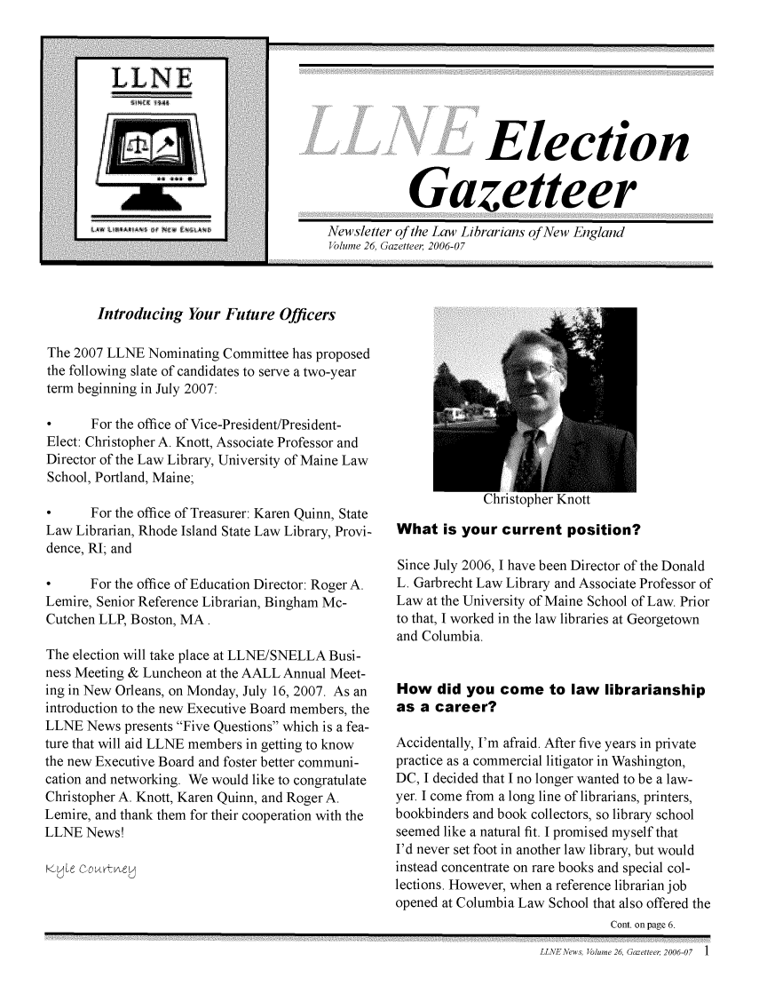 handle is hein.lbr/llnews0026 and id is 1 raw text is: 



,LLN E
f ---------------

rtI~


~. ~ ~


                       Election

            Gazetteer
Newsletter of the Law Librarians of New England
Volume 26, Gazettee-r 2006-07


Introducing Your Future Officers


The 2007 LLNE Nominating Committee has proposed
the following slate of candidates to serve a two-year
term beginning in July 2007:

0      For the office of Vice-President/President-
Elect: Christopher A. Knott, Associate Professor and
Director of the Law Library, University of Maine Law
School, Portland, Maine;

0      For the office of Treasurer: Karen Quinn, State
Law Librarian, Rhode Island State Law Library, Provi-
dence, RI; and

0      For the office of Education Director: Roger A.
Lemire, Senior Reference Librarian, Bingham Mc-
Cutchen LLP, Boston, MA.

The election will take place at LLNE/SNELLA Busi-
ness Meeting & Luncheon at the AALL Annual Meet-
ing in New Orleans, on Monday, July 16, 2007. As an
introduction to the new Executive Board members, the
LLNE News presents Five Questions which is a fea-
ture that will aid LLNE members in getting to know
the new Executive Board and foster better communi-
cation and networking. We would like to congratulate
Christopher A. Knott, Karen Quinn, and Roger A.
Lemire, and thank them for their cooperation with the
LLNE News!
Kyjle Courtney


Christopher Knott


What is your current position?

Since July 2006, I have been Director of the Donald
L. Garbrecht Law Library and Associate Professor of
Law at the University of Maine School of Law. Prior
to that, I worked in the law libraries at Georgetown
and Columbia.


How did you come to law librarianship
as a career?

Accidentally, I'm afraid. After five years in private
practice as a commercial litigator in Washington,
DC, I decided that I no longer wanted to be a law-
yer. I come from a long line of librarians, printers,
bookbinders and book collectors, so library school
seemed like a natural fit. I promised myself that
I'd never set foot in another law library, but would
instead concentrate on rare books and special col-
lections. However, when a reference librarian job
opened at Columbia Law School that also offered the
                               Cont. on page 6.


LLNENews, Volume 26, Gazetteer 2006-07  1


