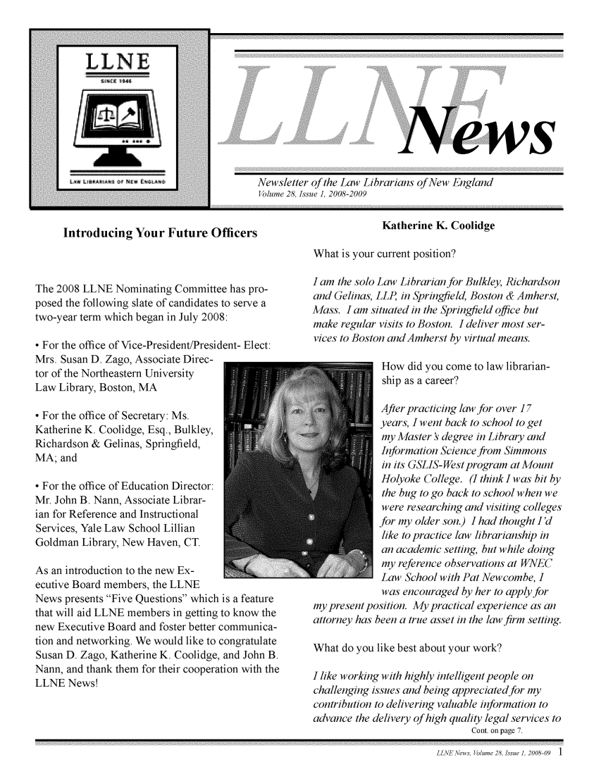 handle is hein.lbr/llnews0028 and id is 1 raw text is: 










ews


Newsletter of the Law Librarians of New England
Volume 28, Issue 1, 2008-2009


Introducing Your Future Officers


The 2008 LLNE Nominating Committee has pro-
posed the following slate of candidates to serve a
two-year term which began in July 2008:

* For the office of Vice-President/President- Elect:
Mrs. Susan D. Zago, Associate Direc-
tor of the Northeastern University
Law Library, Boston, MA

* For the office of Secretary: Ms.
Katherine K. Coolidge, Esq., Bulkley,
Richardson & Gelinas, Springfield,
MA; and

* For the office of Education Director:
Mr. John B. Nann, Associate Librar-
ian for Reference and Instructional
Services, Yale Law School Lillian
Goldman Library, New Haven, CT.

As an introduction to the new Ex-
ecutive Board members, the LLNE
News presents Five Questions which is a feature
that will aid LLNE members in getting to know the
new Executive Board and foster better communica-
tion and networking. We would like to congratulate
Susan D. Zago, Katherine K. Coolidge, and John B.
Nann, and thank them for their cooperation with the
LLNE News!


             Katherine K. Coolidge

What is your current position?


I am the solo Law Librarian for Bulkley, Richardson
and Gelinas, LLP, in Springfield, Boston & Amherst,
Mass. I am situated in the Springfield office but
make regular visits to Boston. I deliver most ser-
vices to Boston and Amherst by virtual means.

             How did you come to law librarian-
             ship as a career?

             After practicing law for over 17
             years, I went back to school to get
             my Master degree in Library and
             Information Science from Simmons
             in its GSLIS-West program at Mount
             Holyoke College. (I think I was bit by
             the bug to go back to school when we
             were researching and visiting colleges
             for my older son.) I had thought I'd
             like to practice law librarianship in
             an academic setting, but while doing
             my reference observations at WNEC
             Law School with Pat Newcombe, I
             was encouraged by her to apply for
my present position. My practical experience as an
attorney has been a true asset in the law firm setting.

What do you like best about your work?

I like working with highly intelligent people on
challenging issues and being appreciated for my
contribution to delivering valuable information to
advance the delivery of high quality legal services to
                              Cont. on page 7.


LLNE News, Volume 28, Issue1, 2008-09  1


