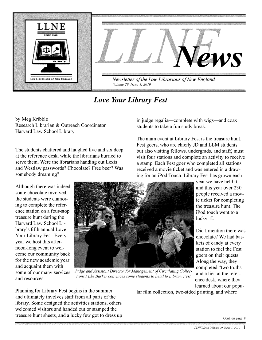 handle is hein.lbr/llnews0029 and id is 1 raw text is: 










ews


Newsletter of the Law Librarians of New England
Volume 29, Issue 1, 2010


Love Your Library Fest


by Meg Kribble
Research Librarian & Outreach Coordinator
Harvard Law School Library


The students chattered and laughed five and six deep
at the reference desk, while the librarians hurried to
serve them. Were the librarians handing out Lexis
and Westlaw passwords? Chocolate? Free beer? Was
somebody dreaming?

Although there was indeed
some chocolate involved,
the students were clamor-
ing to complete the refer-
ence station on a four-stop
treasure hunt during the
Harvard Law School Li-
brary's fifth annual Love
Your Library Fest. Every
year we host this after-
noon-long event to wel-
come our community back
for the new academic year
and acquaint them with
some of our many services Judge andAssistant Director
                           tions Mike Barker convinces
and resources.

Planning for Library Fest begins in the summer
and ultimately involves staff from all parts of the
library. Some designed the activities stations, others
welcomed visitors and handed out or stamped the
treasure hunt sheets, and a lucky few got to dress up


in judge regalia-complete with wigs-
students to take a fun study break.


Jor M
some


-and coax


The main event at Library Fest is the treasure hunt.
Fest goers, who are chiefly JD and LLM students
but also visiting fellows, undergrads, and staff, must
visit four stations and complete an activity to receive
a stamp. Each Fest goer who completed all stations
received a movie ticket and was entered in a draw-
ing for an iPod Touch. Library Fest has grown each
                           year we have held it,
                           and this year over 230
                           people received a mov-
                           ie ticket for completing
                           the treasure hunt. The
                           iPod touch went to a
                           lucky IL.

                           Did I mention there was
                           chocolate? We had bas-
                           kets of candy at every
                           station to fuel the Fest
                           goers on their quests.
                           Along the way, they
                           completed two truths
anagement of Circulating Collec- and a lie at the refer-
students to head to Library Fest
                           ence desk, where they
                           learned about our popu-
 lar film collection, two-sided printing, and where




                                       Cont. on page 8


LLNENews, Volume 29, Issue 1, 2010    1


