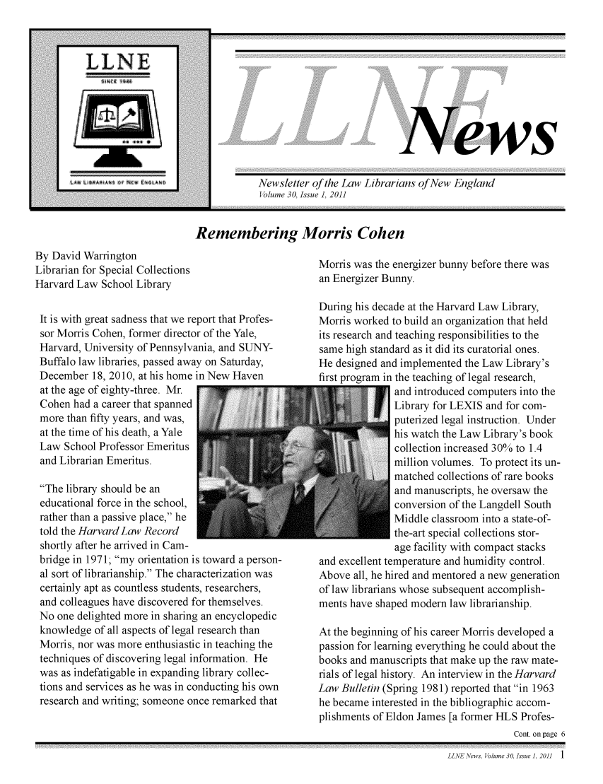 handle is hein.lbr/llnews0030 and id is 1 raw text is: 










ews


Newsletter of the Law Librarians of New England
Volume 30, Issue 1, 2011


Remembering Morris Cohen


By David Warrington
Librarian for Special Collections
Harvard Law School Library


It is with great sadness that we report that Profes-
sor Morris Cohen, former director of the Yale,
Harvard, University of Pennsylvania, and SUNY-
Buffalo law libraries, passed away on Saturday,
December 18, 2010, at his home in New Haven
at the age of eighty-three. Mr.
Cohen had a career that spanned
more than fifty years, and was,
at the time of his death, a Yale
Law School Professor Emeritus
and Librarian Emeritus.

The library should be an
educational force in the school,
rather than a passive place, he
told the Harvard Law Record
shortly after he arrived in Cam-
bridge in 1971; my orientation is toward a person-
al sort of librarianship. The characterization was
certainly apt as countless students, researchers,
and colleagues have discovered for themselves.
No one delighted more in sharing an encyclopedic
knowledge of all aspects of legal research than
Morris, nor was more enthusiastic in teaching the
techniques of discovering legal information. He
was as indefatigable in expanding library collec-
tions and services as he was in conducting his own
research and writing; someone once remarked that


Morris was the energizer bunny before there was
an Energizer Bunny.

During his decade at the Harvard Law Library,
Morris worked to build an organization that held
its research and teaching responsibilities to the
same high standard as it did its curatorial ones.
He designed and implemented the Law Library's
first program in the teaching of legal research,
               and introduced computers into the
               Library for LEXIS and for com-
               puterized legal instruction. Under
               his watch the Law Library's book
               collection increased 30% to 1.4
               million volumes. To protect its un-
               matched collections of rare books
               and manuscripts, he oversaw the
               conversion of the Langdell South
               Middle classroom into a state-of-
               the-art special collections stor-
               age facility with compact stacks
and excellent temperature and humidity control.
Above all, he hired and mentored a new generation
of law librarians whose subsequent accomplish-
ments have shaped modern law librarianship.

At the beginning of his career Morris developed a
passion for learning everything he could about the
books and manuscripts that make up the raw mate-
rials of legal history. An interview in the Harvard
Law Bulletin (Spring 1981) reported that in 1963
he became interested in the bibliographic accom-
plishments of Eldon James [a former HLS Profes-
                                      Cont. on page


LLNE News, Volume 30, Issue], 2011  1


