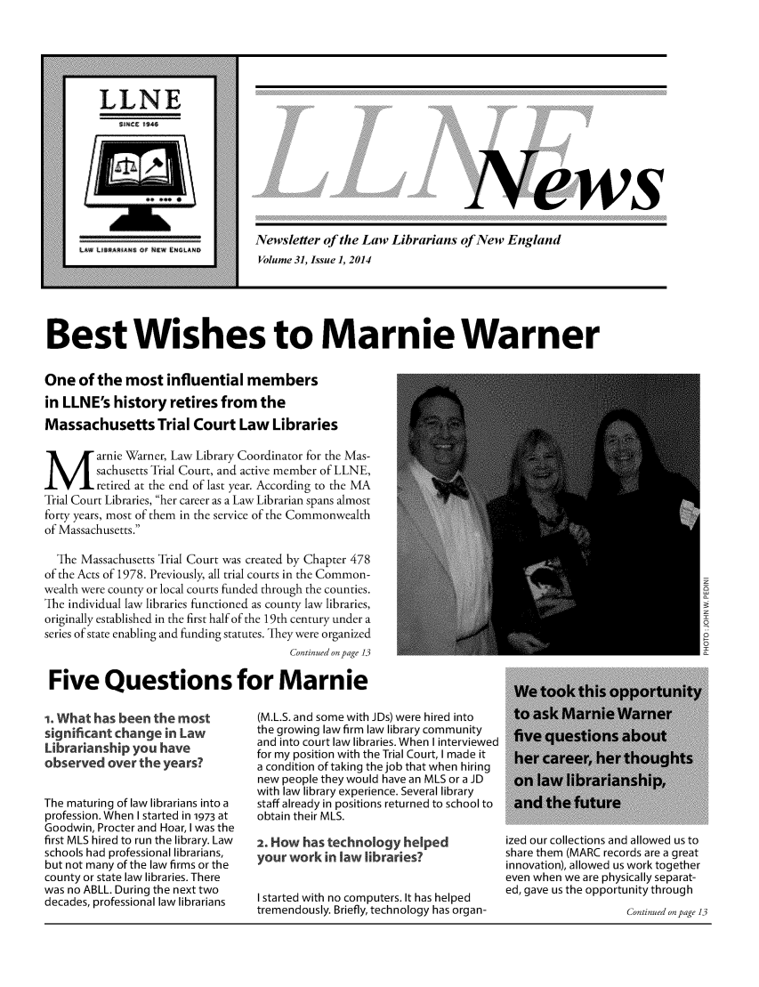 handle is hein.lbr/llnews0031 and id is 1 raw text is: 











ews


Newsletter of the Law Librarians of New England
Volume 31, Issue 1, 2014


Best Wishes to Marnie Warner

One of the most influential members
in LLNE's history retires from the
Massachusetts Trial Court Law Libraries
M arnie Warner, Law Library Coordinator for the Mas-
        sachusetts Trial Court, and active member of LLNE,
        retired at the end of last year. According to the MA
Trial Court Libraries, her career as a Law Librarian spans almost
forty years, most of them in the service of the Commonwealth
of Massachusetts.
  The Massachusetts Trial Court was created by Chapter 478
of the Acts of 1978. Previously, all trial courts in the Common-
wealth were county or local courts funded through the counties.
The individual law libraries functioned as county law libraries,
originally established in the first half of the 19th century under a
series of state enabling and funding statutes. They were organized
                                       Continued on page 13

 Five Questions for Marnie


i. What has been the most
significant change in Law
Librarianship you have
observed over the years?

The maturing of law librarians into a
profession. When I started in 1973 at
Goodwin, Procter and Hoar, I was the
first MLS hired to run the library. Law
schools had professional librarians,
but not many of the law firms or the
county or state law libraries. There
was no ABLL. During the next two
decades, professional law librarians


(M.L.S. and some with JDs) were hired into
the growing law firm law library community
and into court law libraries. When I interviewed
for my position with the Trial Court, I made it
a condition of taking the job that when hiring
new people they would have an MLS or a JD
with law library experience. Several library
staff already in positions returned to school to
obtain their MLS.
2. How has technology helped
your work in law libraries?

I started with no computers. It has helped
tremendously. Briefly, technology has organ-


ized our collections and allowed us to
share them (MARC records are a great
innovation), allowed us work together
even when we are physically separat-
ed, gave us the opportunity through
                   Continued on page 13


