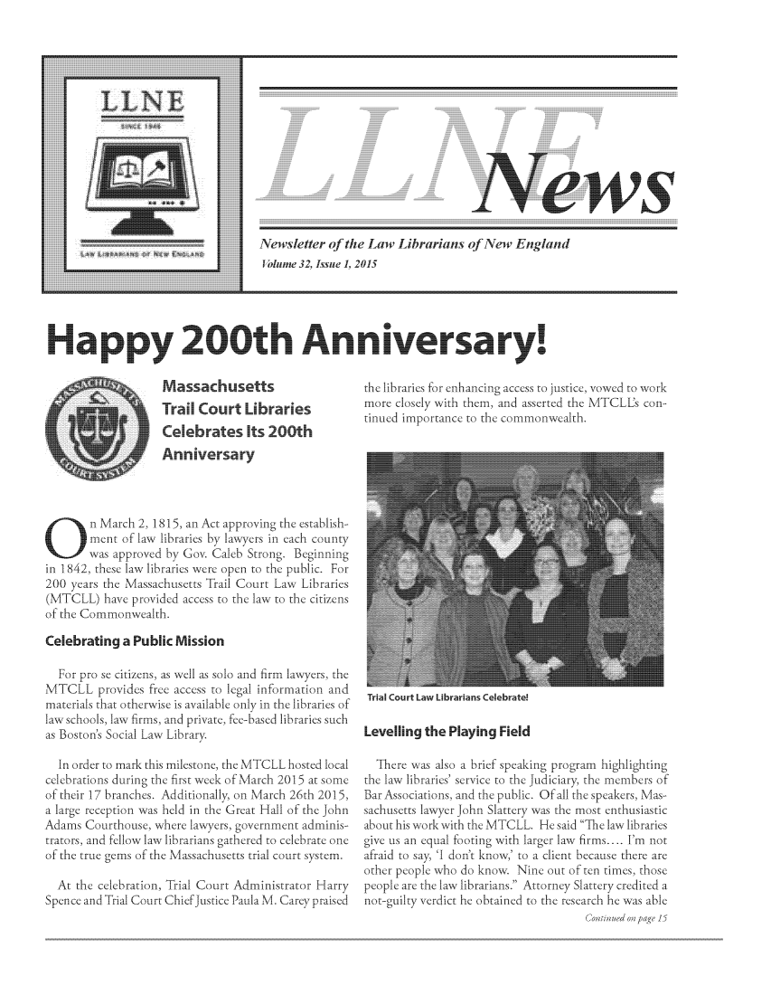 handle is hein.lbr/llnews0032 and id is 1 raw text is: 











News... .


Newsletter  of the Law  Librarians  of New  England
1 olumne 32, Issue 1, 2015


                                                   the libraries for enhancing access to justice, vowed to work
                                                   more closely with them, and asserted the MTCL's con-
.. . . .tinued importance to the commonwealth.


        n March 2, 1815, an Act approving the establish-
        ment of law libraries by lawyers in each county
        was approved by Gov. Caleb Strong. Beginning
in 1842, these law libraries were open to the public. For
200  years the Massachusetts Trail Court Law Libraries
(MTCLL)   have provided access to the law to the citizens
of the Commonwealth.

Celebrating  a Publc   Mission

  For pro se citizens, as w'll as solo and firm lawyers, the
MTCLL provides free   access to legal information and
materials that otherwise is available only in the libraries of
law schools, law firms, and private, fec-based libraries such
as Boston's Social Law Library.

  In order to mark this milestone, the MTCLL hosted local
celebrations during the first week of March 2015 at some
of their 17 branches. Additionally, on March 26th 2015,
a large reception was held in the Great Hall of the John
Adams  Courthouse, where lawyers, government adminis-
trators, and fellow law librarians gathered to celebrate one
of the true gems of the Massachusetts trial court system.

  At the celebration, Trial Court Administrator Harry
Spence and Trial Court ChiefJustice Paula M. Carey praised


Trial Court Law Librarians Celebrate!


Levelling the  Playing Field

  There was also a brief speaking program highlighting
the law libraries' service to the Judiciary, the members of
Bar Associations, and the public. Of all the speakers, Mas-
sachusetts lawyer John Slattery was the most enthusiastic
about his work with the MTCLL. He said The law libraries
give us an equal footing with larger law firms.... I'm not
afraid to say, 'I don't know,' to a client because there are
other people who do know. Nine  out of ten times, those
people are the law librarians. Attorney Slattery credited a
not-guilty verdict he obtained to the research he was able
                                      Coninue on page 15


