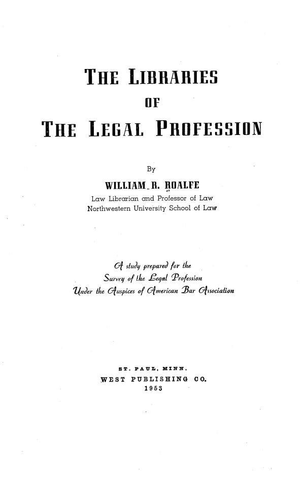 handle is hein.lbr/llpspslp0001 and id is 1 raw text is: THE LIBRARIES
OF
THE LEGAL PROFESSION
By

WILLIAMil. ROALFE
Law Librarian and Professor of Law
Northwestern University School of Law
0f study prepared for the
Survey of the feial Profession
under the (fuspices of G(merican 'Bar &fssociation
ST. PA.UL, MINN.
WEST PUBLISHING CO.
1953


