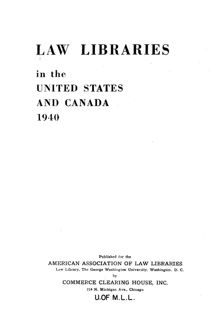 handle is hein.lbr/llusca0001 and id is 1 raw text is: 




LAW


LIBRARIES


in the

UNITED STATES

AND CANADA

1940
















                Published for the
   AMERICAN ASSOCIATION OF LAW LIBRARIES
     Law Library, The George Washington University, Washington, D. C.
                    by
       COMMERCE CLEARING HOUSE, INC.
             214 N. Michigan Ave., Chicago
               U.OF M.L.L.


