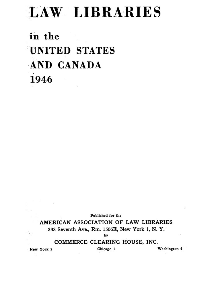 handle is hein.lbr/llusca0003 and id is 1 raw text is: 
LAW


LIBRARIES


in the

UNITED STATES

AND CANADA

1946















               Published for the
  AMERICAN ASSOCIATION OF LAW LIBRARIES
    393 Seventh Ave., Rm. 1506E, New York 1, N. Y.
                  by
      COMMERCE CLEARING HOUSE, INC.
New York 1      Chicago 1      Washington 4



