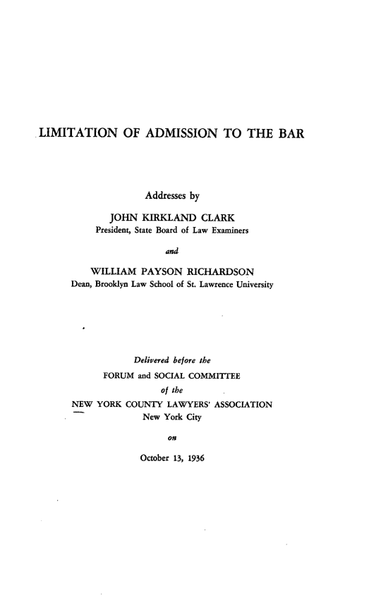 handle is hein.lbr/lnoanthbr0001 and id is 1 raw text is: 












LIMITATION OF ADMISSION TO THE BAR





                     Addresses by

              JOHN KIRKLAND CLARK
            President, State Board of Law Examiners

                         and

           WILLIAM PAYSON RICHARDSON
       Dean, Brooklyn Law School of St. Lawrence University


            Delivered before the
      FORUM and SOCIAL COMMITTEE
                 of the
NEW YORK COUNTY LAWYERS' ASSOCIATION
              New York City

                   on


October 13, 1936


