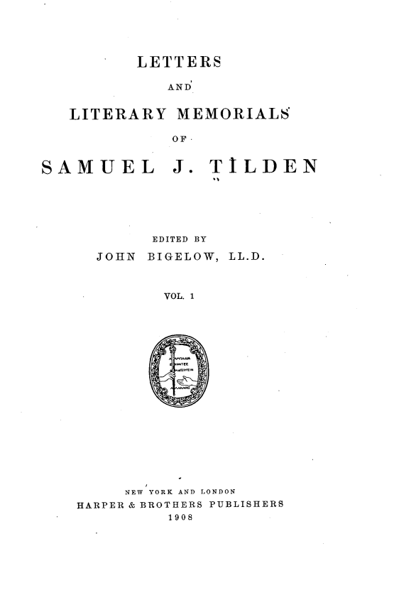 handle is hein.lbr/lsadlyms0001 and id is 1 raw text is: 





LETTERS


AND


LITERARY


MEMORIALS


OF-


J.  TILDEN


      EDITED BY

JOHN BIGELOW, LL.D.



       VOL. 1


     NEW YORK AND LONDON
HARPER & BROTHERS PUBLISHERS
         1908


SAMUEL


