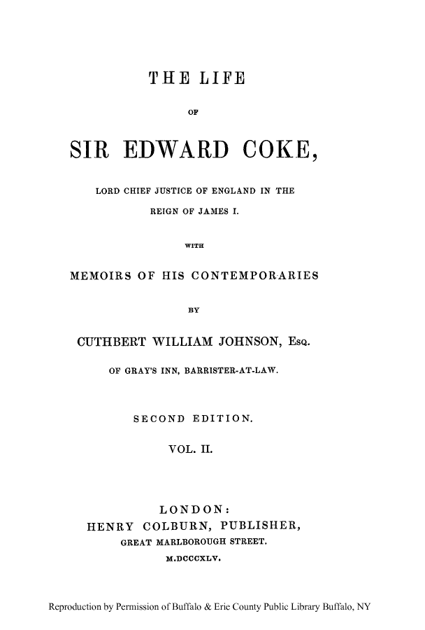 handle is hein.lbr/lsicochi0002 and id is 1 raw text is: THE LIFE
OF
SIR EDWARD COKE,
LORD CHIEF JUSTICE OF ENGLAND IN THE
REIGN OF JAMES I.
WITH
MEMOIRS OF HIS CONTEMPORARIES
BY
CUTHBERT WILLIAM JOHNSON, EsQ.
OF GRAY'S INN, BARRISTER-AT-LAW.
SECOND EDITION.
VOL. II.
LONDON:
HENRY COLBURN, PUBLISHER,
GREAT MARLBOROUGH STREET.
M.DCCCXLV.

Reproduction by Permission of Buffalo & Erie County Public Library Buffalo, NY


