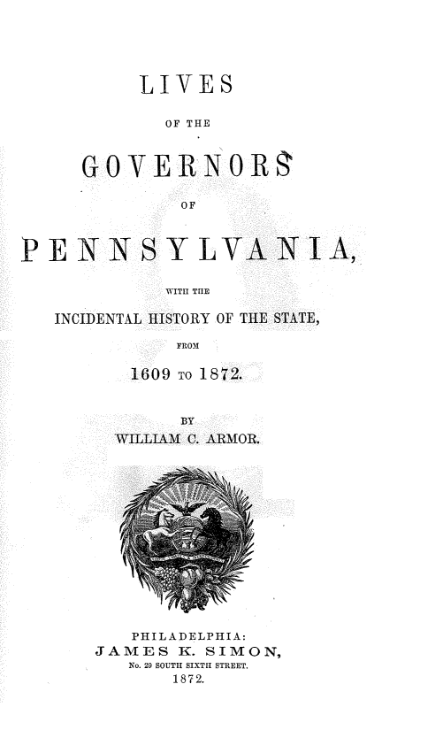 handle is hein.lbr/lsogsopa0001 and id is 1 raw text is: 





     LIVES

        OF THE



GOVERN OR

         OF


PE   NNSY LVANI A,

             WITII TUE

   INCIDENTAL HISTORY OF THE STATE,

              FROM


1609  TO 1872.


      BY
WILLIAM C. ARMOR.


   PHILADELPHIA:
JAMES  K. SIMON,
   No. 29 SOUTH SIXTH STREET.
       1872.


