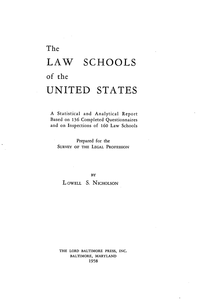 handle is hein.lbr/lsus0001 and id is 1 raw text is: The

LAW

SCHOOLS

of the
UNITED STATES
A Statistical and Analytical Report
Based on 136 Completed Questionnaires
and on Inspections of 160 Law Schools
Prepared for the
SURVEY OF THE LEGAL PROFESSION
BY
L OWELL S. NICHOLSON
THE LORD BALTIMORE PRESS, INC.
BALTIMORE, MARYLAND
1958


